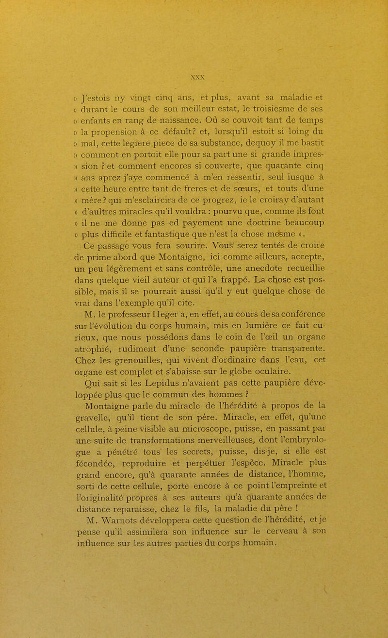 )) J'estois ny vingt cinq ans, et plus, avant sa maladie et )) durant le cours de son meilleur estât, le troisiesme de ses » enfants en rang de naissance. Où se couvoit tant de temps » la propension à ce défault? et, lorsqu'il estoit si loing du )) mal, cette legiere pièce de sa substance, dequoy il me bastit » comment en portoit elle pour sa part une si grande impres- » sion ? et comment encores si couverte, que quarante cinq » ans aprez j'aye commencé à m'en ressentir, seul iusque à » cette heure entre tant de frères et de sœurs, et touts d'une » mère? qui m'esclaircira de ce progrez, ie le croira}'^ d'autant » d'aultres miracles qu'il vouldra : pourvu que, comme ils font » il ne me donne pas ed payement une doctrine beaucoup » plus difficile et fantastique que n'est la chose mesme ». Ce passage vous fera sourire. Vous' serez tentés de croire de prime abord que Montaigne, ici comme ailleurs, accepte, un peu légèrement et sans contrôle, une anecdote recueillie dans quelque vieil auteur et qui l'a frappé. La chose est pos- sible, mais il se pourrait aussi qu'il y eut quelque chose de vrai dans l'exemple qu'il cite. M. le professeur Heger a, en effet, au cours de sa conférence sur l'évolution du corps humain, mis en lumière ce fait cu- rieux, que nous possédons dans le coin de l'œil un organe atrophié, rudiment d'une seconde paupière transparente. Chez les grenouilles, qui vivent d'ordinaire dans l'eau, cet organe est complet et s'abaisse sur le globe oculaire. Qui sait si les Lepidus n'avaient pas cette paupière déve- loppée plus que le commun des hommes ? Montaigne parle du miracle de l'hérédité à propos de la gravelle, qu'il tient de son père. Miracle, en effet, qu'une cellule, à peine visible au microscope, puisse, en passant par une suite de transformations merveilleuses, dont rembr3'olo- gue a pénétré tous les secrets, puisse, dis-je, si elle est fécondée, reproduire et perpétuer l'espèce. Miracle plus grand encore, qu'à quarante années de distance, l'homme, sorti de cette cellule, porte encore à ce point l'empreinte et l'originalité propres à ses auteurs qu'à quarante années de distance reparaisse, chez le fils, la maladie du père ! M. Warnots développera cette question de l'hérédité, et je pense qu'il assimilera son influence sur le cerveau à son influence sur les autres parties du corps humain.