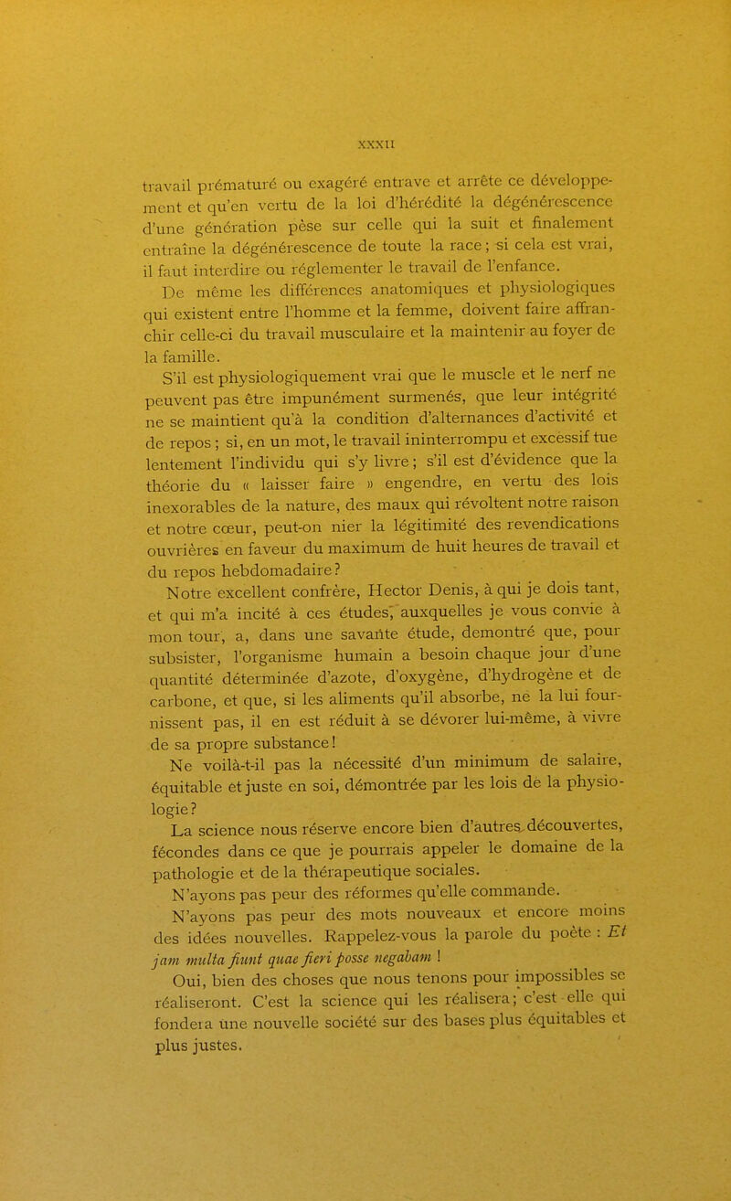 travail prématuré ou exagéré entrave et arrête ce développe- ment et qu'en vertu de la loi d'hérédité la dégénérescence d'une génération pèse sur celle qui la suit et finalement entraîne la dégénérescence de toute la race; si cela est vrai, il faut interdire ou réglementer le travail de l'enfance. De même les différences anatomiques et physiologiques qui existent entre l'homme et la femme, doivent faire affran- chir celle-ci du travail musculaire et la maintenir au foyer de la famille. S'il est physiologiquement vrai que le muscle et le nerf ne peuvent pas êti-e impunément surmenés, que leur intégrité ne se maintient qu'à la condition d'alternances d'activité et de repos ; si, en un mot, le travail ininterrompu et excessif tue lentement l'individu qui s'y Uvre ; s'il est d'évidence que la théorie du « laisser faire » engendre, en vertu des lois inexorables de la nature, des maux qui révoltent notre raison et notre cœur, peut-on nier la légitimité des revendications ouvrières en faveur du maximum de huit heures de travail et du repos hebdomadaire? Notre excellent confrère, Hector Denis, à qui je dois tant, et qui m'a incité à ces études; auxquelles je vous convie à mon tour, a, dans une savante étude, démontré que, pour subsister, l'organisme humain a besoin chaque jour d'une quantité déterminée d'azote, d'oxygène, d'hydrogène et de carbone, et que, si les ahments qu'il absorbe, ne la lui four- nissent pas, il en est réduit à se dévorer lui-même, à vivre de sa propre substance ! Ne voilà-t-il pas la nécessité d'un minimum de salaire, équitable et juste en soi, démontrée par les lois dè la physio- logie ? La science nous réserve encore bien d'autres^découvertes, fécondes dans ce que je pourrais appeler le domaine de la pathologie et de la thérapeutique sociales. N'ayons pas peur des réformes qu'elle commande. N'ayons pas peur des mots nouveaux et encore moins des idées nouvelles. Rappelez-vous la parole du poète : Et jam multa fiunt quae fieri posse negabam ! Oui, bien des choses que nous tenons pour impossibles se réaliseront. C'est la science qui les réalisera; c'est elle qui fondera une nouvelle société sur des bases plus équitables et plus justes.