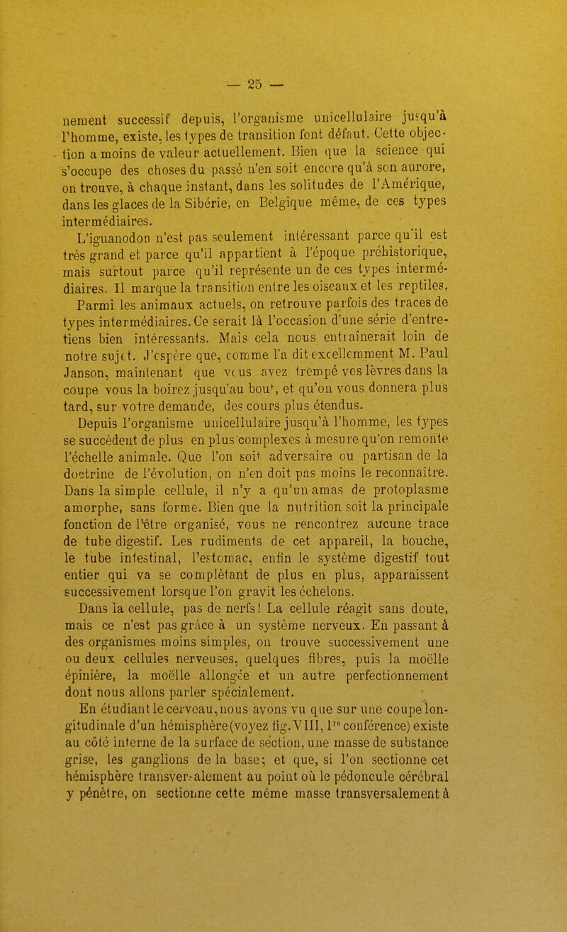 neraent successif depuis, l'organisme unicellulaire jusqu'à l'homme, existe, les types de transition font défaut. Cette objec- - tion a moins de valeur actuellement. Bien que la science qui s'occupe des choses du passé n'en soit encore qu'à son aurore, on trouve, à chaque instant, dans les solitudes de l'Ame'rique, dans les glaces de la Sibérie, en Belgique même, de ces types intermédiaires. L'iguanodon n'est pas .seulement intéressant parce quïl est très grand et parce qu'il appartient à l'époque préhistorique, mais surtout parce qu'il représente un de ces types intermé- diaires. Il marque la transition entre les oiseaux et les reptiles. Parmi les animaux actuels, on retrouve parfois des traces de types intermédiaires. Ce serait là l'occasion d'une série d'entre- tiens bien intéressants. Mais cela nous entraînerait loin de notre sujet. J'espère que, comme la dit excellemment M. Paul Janson, maintenant que vcus avez trempé vos lèvres dans la coupe vous la boirez jusqu'au bou^ et qu'on vous donnera plus tard, sur votre demande, des cours plus étendus. Depuis l'organisme unicellulaire jusqu'à l'homme, les types se succèdent de plus en plus complexes à mesure qu'on remonte l'échelle animale. Que l'on soit adversaire ou partisan de la doctrine de l'évolution, on n'en doit pas moins le reconnaître. Dans la simple cellule, il n'y a qu'un amas de protoplasme amorphe, sans forme. Bien que la nutrition soit la principale fonction de l'-être organisé, vous ne rencontrez aucune trace de tube digestif. Les rudiments de cet appareil, la bouche, le tube intestinal, Teiîtomac, enfin le système digestif tout entier qui va se complétant de plus en plus, apparaissent successivement lorsque l'on gravit les échelons. Dans la cellule, pas de nerfs! La cellule réagit sans doute, mais ce n'est pas grâce à un système nerveux. En passant à des organismes moins simples, on trouve successivement une ou deux cellule? nerveuses, quelques fibres, puis la moelle épiuière, la moelle allongce et un autre perfectionnement dont nous allons parler spécialement. En étudiant le cerveau, nous avons vu que sur une coupe lon- gitudinale d'un hémisphère (voyez fig.YIU, 1 conférence) existe au côté interne de la surface de section, une masse de substance grise, les ganglions de la base ; et que, si l'on .sectionne cet hémisphère Iransver.-alement au point où le pédoncule cérébral y pénètre, on sectionne cette même masse transversalement à