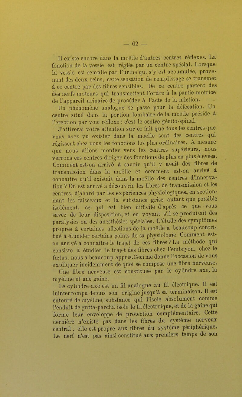 Il existe encore dans la moelle d'autres centres réflexes. La fonction de la vessie est réglée par un centre spécial. Lorsque la vessie est remplie par l'urine qui s'y e5t accumulée, prove- nant des deux reins, cette sensation de remplissage se transmet à ce centre par des fibres sensibles. De ce centre partent des des nerfs moteurs qui transmettent l'ordre à la partie motrice de l'appareil urinaire de procéder à l'acte de la miction. Un phénomène analogue se passe pour la défécation. Un centre situé dans la portion lombaire de la moëlle préside à rérection par voie réflexe : c'est le centre génito-spinal. J'attirerai votre attention sur ce fait que tous les centres que vous avez vu exister dans la moëlle sont des centres qui régissent chez nous les fonctions les plus ordinaires. A mesure que nous allons monter vers les centres supérieurs, nous verrons ces centres diriger des fonctions de plus en plus élevées. Comment est-on arrivé à savoir qu'il y avait des fibres de transmission dans la moëlle et comment est-on arrivé à connaître qu'il existait dans la moëlle des centres d'innerva- tion ? On est arrivé à découvrir les fibres de transmission et les centres, d'abord par les expériences physiologiques, en section- nant les faisceaux et la substance grise autant que possible isolément, ce qui est bien difficile d'après ce que vous savez de leur disposition, et en voyant s'il se produisait des paralysies ou des anesthésies spéciales. L'étude des symptômes propres à certaines affections de la moëlle a beaucoup contri- bué à élucider certains points de sa physiologie. Comment est- on arrivé à connaître le trajet de ces fibres ? La méthode qui consiste à étudier le trajet des fibres chez l'embryon, chez le fœtus, nous a beaucoup appris.Cecime donne l'occasion de vous expliquer incidemment de quoi se compose une fibre nerveuse. Une fibre nerveuse est constituée par le cylindre axe, la myéline et une gaîne. Le cylindre-axe est un fil analogue au fil électrique. Il est ininterrompu depuis son origine jusqu'à sa terminaison. 11 est entouré de myéline, substance qui l'isole absolument comme l'enduit de gutta-percha isole le filélectrrique, et de la gaîne qui forme leur enveloppe de protection complémentaire. Cette dernière n'existe pas dans les fibres du système nerveux central ; elle est propre aux fibres du système périphérique. Le nerf n'est pas ainsi constitué aux premiers temps de son