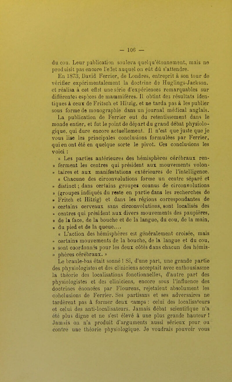 du cou. Leur publication souleva quelqu'étoiinemsnt, mais ne produisit pas encore l'eilet auquel on eût dû s'attendre. En 1873, David Ferrier, de Londres, entreprit à son tour de vérifier expérimentalement la docti-ine de Huglings-Jackson. et réalisa à cet eflat une série d'expériences remarquables sur différente? esp3ces de mammifères. Il obtint des résultats iden- tiques à ceux de Fritsch et Hiizig, et ne tarda pas à les publier sous forme de monographie dans un journal médical anglais. La publication de Ferrier eut du retentissement dans le monde entier, et fut le point de départ du grand débat physiolo- gique, qui dure encore actuellement. Il n'est que juste que je vous lise les principales conclusions formulées par Ferrier, qui en ont été en quelque sorte le pivot. Ces conclusions les voici : « Les parties antérieures des hémisphères cérébraux ren- » ferment les centres qui président aux mouvements volon- » taires et aux manifestations extérieures de l'intelligence. « Chacune des circonvolutions forme un centre séparé et » distinct ; dans certains groupes connus de circonvolutions » (groupes indiqué» du reste en partie dans les recherches de M Fritch et Hitzig) et dans les régions correspondantes de » certains cerveaux sans circonvolutions, sont localisés des >. centres qui président aux divers mouvements des paupières, » de la face, de la bouche et de la langue, du cou, de la main, 7» du pied et de la queue.... « L'action des hémisphères est généralement croisée, mais » certains mouvements de la bouche, de la langue et du cou, » sont coordonnés pour les deux côtés dans chacun des hémis- » phères cérébraux. » Le branle-bas était sonné ! Si, d'une part, une grande partie des physiologiste? et des cliniciens acceptait avec enthousiasme la théorie des localisations fonctionnelle?, d'autre part des physiologistes et des cliniciens, encore sous l'influence des doctrines énoncées par Flourens, rejetaient absolument les conclusions de Ferrier. Ses partisans et ses adversaires ne tardèrent pas à former deux camps : celui des localisafeurs et celui des anti-localisateurs. Jamais débat scientifique n'a été pluî digne et ne s'est élevé à une plus grande hauteur 1 Jamais on n'a produit d'arguments aussi sérieux pour ou contre une théorie physiologique. Je voudrais pouvoir vous