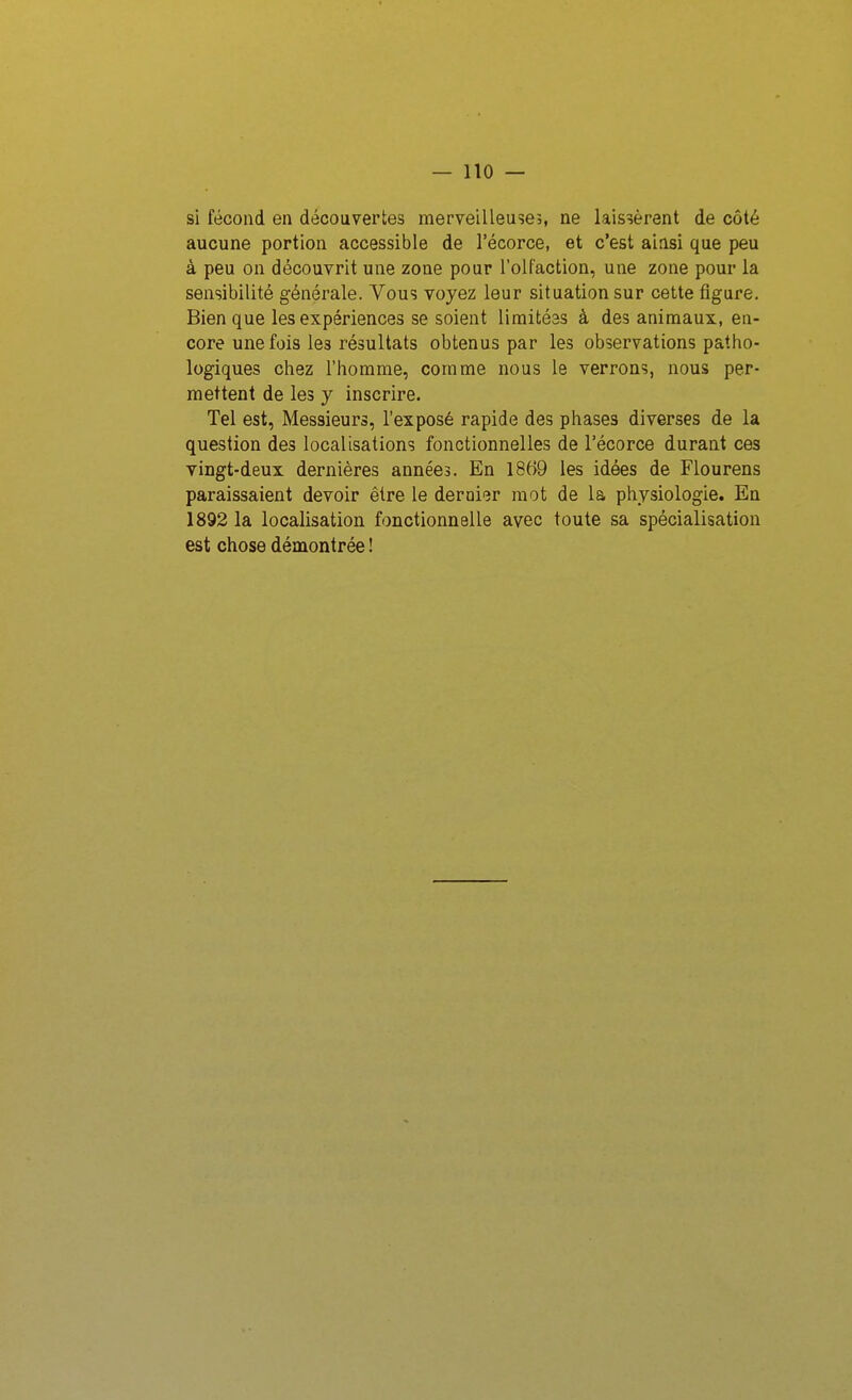 si fécond en découvertes merveilleuseî, ne laissèrent de côté aucune portion accessible de l'écorce, et c'est ainsi que peu à peu on découvrit une zone pour l'olfaction, une zone pour la sensibilité générale. Vous voyez leur situation sur cette figure. Bien que les expériences se soient limitéas à des animaux, en- core une fois les résultats obtenus par les observations patho- logiques chez l'homme, comme nous le verrons, nous per- mettent de les y inscrire. Tel est, Messieurs, l'exposé rapide des phases diverses de la question des localisations fonctionnelles de l'écorce durant ces yingt-deux dernières années. En 18f>9 les idées de Flourens paraissaient devoir être le dernier mot de la physiologie. En 1892 la localisation fonctionnelle avec toute sa spécialisation est chose démontrée !