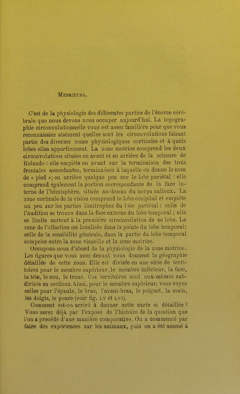 Messieurs, C'est de la physiologie des diSérentes parties de l'écorce céré- brale que nous devons nous occuper aujourd'hui. La topogra- phie circonvolutionnelle vous est assez familière pour que vous reconnaissiez aisément quelles sont les circonvolutions faisant partie des diverses zones physiologiques corticales et à quels lobes elles appartiennent. La zone motrice comprend les deux circonvolutions situées en avant et en arrière de la scissure de Rolande : elle empiète en avant sur la terminaison des trois frontales ascendantes, terminaison à laquelle on donne le nom de « pied »; en arrière quelque peu sur le lobe pariétal : elle comprend également la portion correspondante de la face in- terne de l'hémisphère, située au-dessus du corps calleux. La zone corticale de la vision comprend le lobe occipital et empiète un peu sur les parties limitrophes du lobe pariétal: celle de l'audition se trouve dans la face externe du lobe temporal ; elle se limite surtout à la première circonvolution de ce lobe. La zone de l'olfaction est localisée dans la pointe du lobe temporal; celle de la sensibilité générale, dans la partie du lobe temporal comprise entre la zone visuelle et la zone motrice. Occupons-nous d'abord de la physiologie de la zone motrice. Les figures que vous avez devant vous donnent la géographie détaillée de cette zone. Elle est divisée en une série de terri- toires pour le membre supérieur,le membre inférieur, la face, la tête, le cou, le tronc. C33 territoires sont eux-mêmes sub- divisés en sections. Ainsi, pour le membre supérieur, vous voyez celles pour l'épaule, le bras, l'avant-bras, le poignet, la main, les doigts, le pouce (voir fig. lv et lvi). Gomment est-oa arrivé à donner cotte carte si détaillée ? Vous savez déjà par l'exposé de l'histoire de la question que l'on a procédé d'une manière comparative. On a commencé par faire des expériences sur les animaux, puis on a été amené à