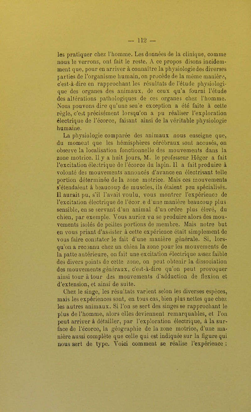 les pratiquer chez l'homme. Les données de la clinique, comme nous le verrons, ont fait le reste. A ce propos disons incidem- ment que, pour en arriver à connaître la physiologie des diverses parties de l'organisme humain, on procède de la même manièri», c'est-à-dire en rapprochant les résultats de l'étude physiologi- que des organes des animaux, de ceux qu'a fourni l'étude des altérations pathologiques de ces organes chez l'homme. Nous pouvons dire qu'une seu'e exception a été faite à cette règle, c'est précisément lorsqu'on a pu réaliser l'exploration électrique de l'écorce, faisant ainsi de la véritable physiologie humaine. La physiologie comparée des animaux nous enseigne que, du moment que les hémisphères cérébraux sont accusés, on observe la localisation fonctionnelle des mouvements dans la zone motrice. 11 y a huit jours, M. le professeur Héger a fait l'excitation électrique de l'écorce du lapin. 11 a fait produire à volonté des mouvements annoncés d'avance en électrisant telle portion déterminée de la zone motrice. Mais ces mouvements s'étendaient à beaucoup de muscles, ils étaient peu spécialisés. 11 aurait pu, s'il l'avait voulu, vous montrer l'expérience de l'excitation électrique de l'écor.e d'une manière beaucoup plus sensible, en se servant d'un animal d'un ordre plus élevé, du chien, par exemple. Vous auriez va se produire alors des mou- vements isolés de peLites portions de membre. Mais notre but en vous priant d'asiister à cette expérience était simplement de vous faire constater le fait d'une manière générale. Si, lors- qu'on a reconnu chez un chien la zone pour les mouvements de la patte antérieure, on fait une excitation électrique assez faible des divers points de cette zone, on peut obtenir la dissociation des mouvements généraux, c'est-à-dire qu'on peut provoquer ainsi tour à tour des mouvements d'adduction de flexion et d'extension, et ainsi de suite. Chez le singe, les résultats varient selon les diverses espèces, mais les expériences sont, en tous cas, bien plus nettes que chez les autres animaux. Si l'on se sert des singes se rapprochant le plus de l'homme, alors elles deviennent remarquables, et l'on peut arriver à détailler, par l'exploration électrique, à la sur- face de l'écorce, la géographie de la zone motrice, d'une ma- nière aussi complète que celle qui est indiquée sur la figure qui nous sert de type. Voici comment se réalise l'expérience :