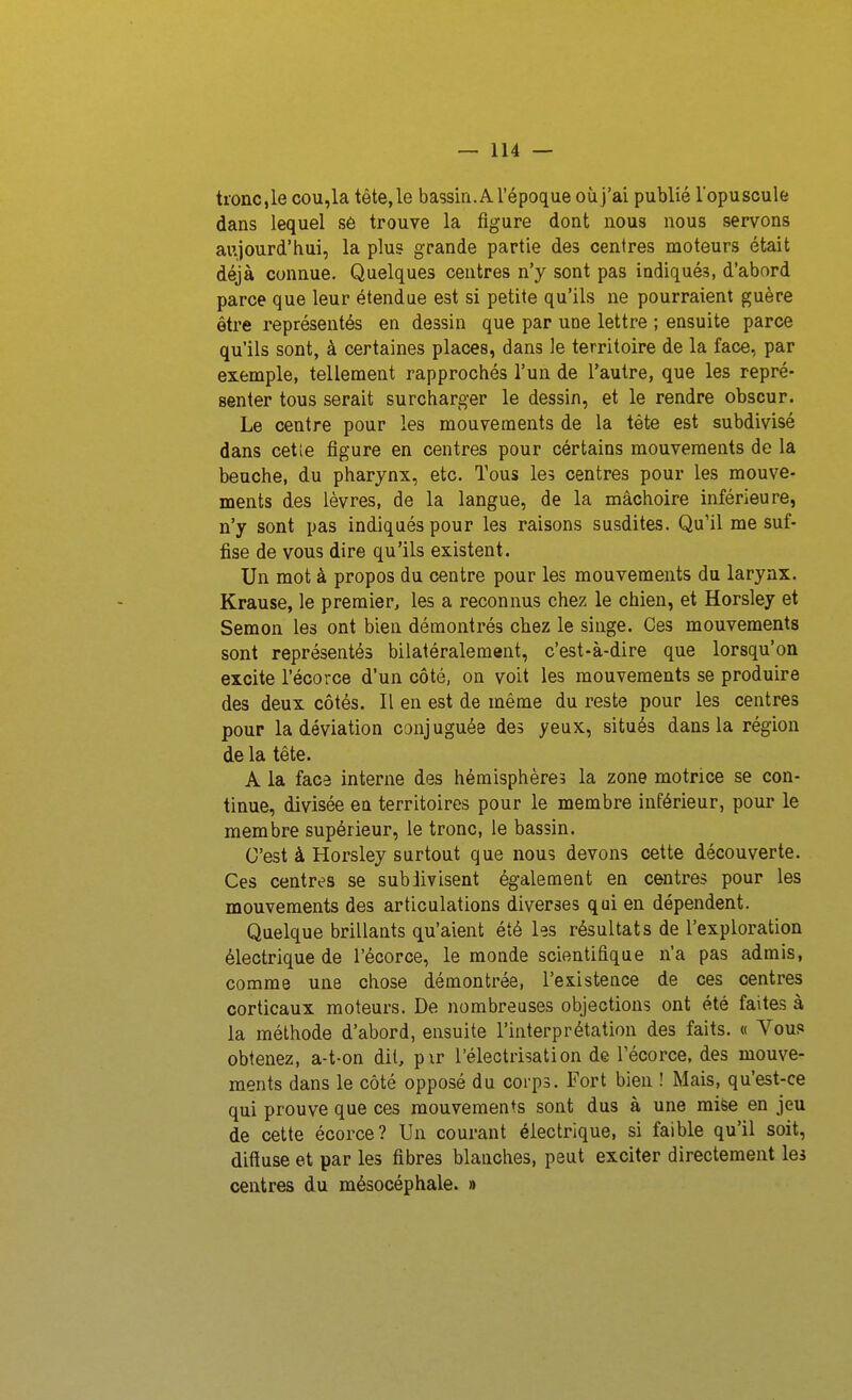 tronc,le cou,la tête, le bassin. A l'époque où j'ai publié l'opuscule dans lequel s6 trouve la figure dont nous nous servons aujourd'hui, la plus grande partie des centres moteurs était déjà connue. Quelques centres n'y sont pas indiqués, d'abord parce que leur étendue est si petite qu'ils ne pourraient guère être représentés en dessin que par une lettre ; ensuite parce qu'ils sont, à certaines places, dans Je territoire de la face, par exemple, tellement rapprochés l'un de l'autre, que les repré- senter tous serait surcharger le dessin, et le rendre obscur. Le centre pour les mouvements de la téte est subdivisé dans cet le figure en centres pour cértains mouvements de la beuche, du pharynx, etc. Tous les centres pour les mouve- ments des lèvres, de la langue, de la mâchoire inférieure, n'y sont pas indiqués pour les raisons susdites. Qu'il me suf- fise de vous dire qu'ils existent. Un mot à propos du centre pour les mouvements du larynx. Krause, le premier, les a reconnus chez le chien, et Horsley et Semon les ont bien démontrés chez le singe. Ces mouvements sont représentés bilatéralement, c'est-à-dire que lorsqu'on excite l'écorce d'un côté, on voit les mouvements se produire des deux côtés. Il en est de même du reste pour les centres pour la déviation canjuguée des yeux, situés dans la région de la tête. A la face interne des hémisphères la zone motrice se con- tinue, divisée en territoires pour le membre inférieur, pour le membre supérieur, le tronc, le bassin. C'est à Horsley surtout que nous devons cette découverte. Ces centres se subdivisent également en centres pour les mouvements des articulations diverses qui en dépendent. Quelque brillants qu'aient été les résultats de l'exploration électrique de l'écorce, le monde scientifique n'a pas admis, comme une chose démontrée, l'existence de ces centres corticaux moteurs. De nombreuses objections ont été faites à la méthode d'abord, ensuite l'interprétation des faits. « Vous obtenez, a-t-on dit, pxr l'électrisation de l'écorce, des mouve- ments dans le côté opposé du corps. Fort bien ! Mais, qu'est-ce qui prouve que ces mouvements sont dus à une mise en jeu de cette écorce? Un courant électrique, si faible qu'il soit, diftuse et par les fibres blanches, peut exciter directement les centres du mésocéphale. »