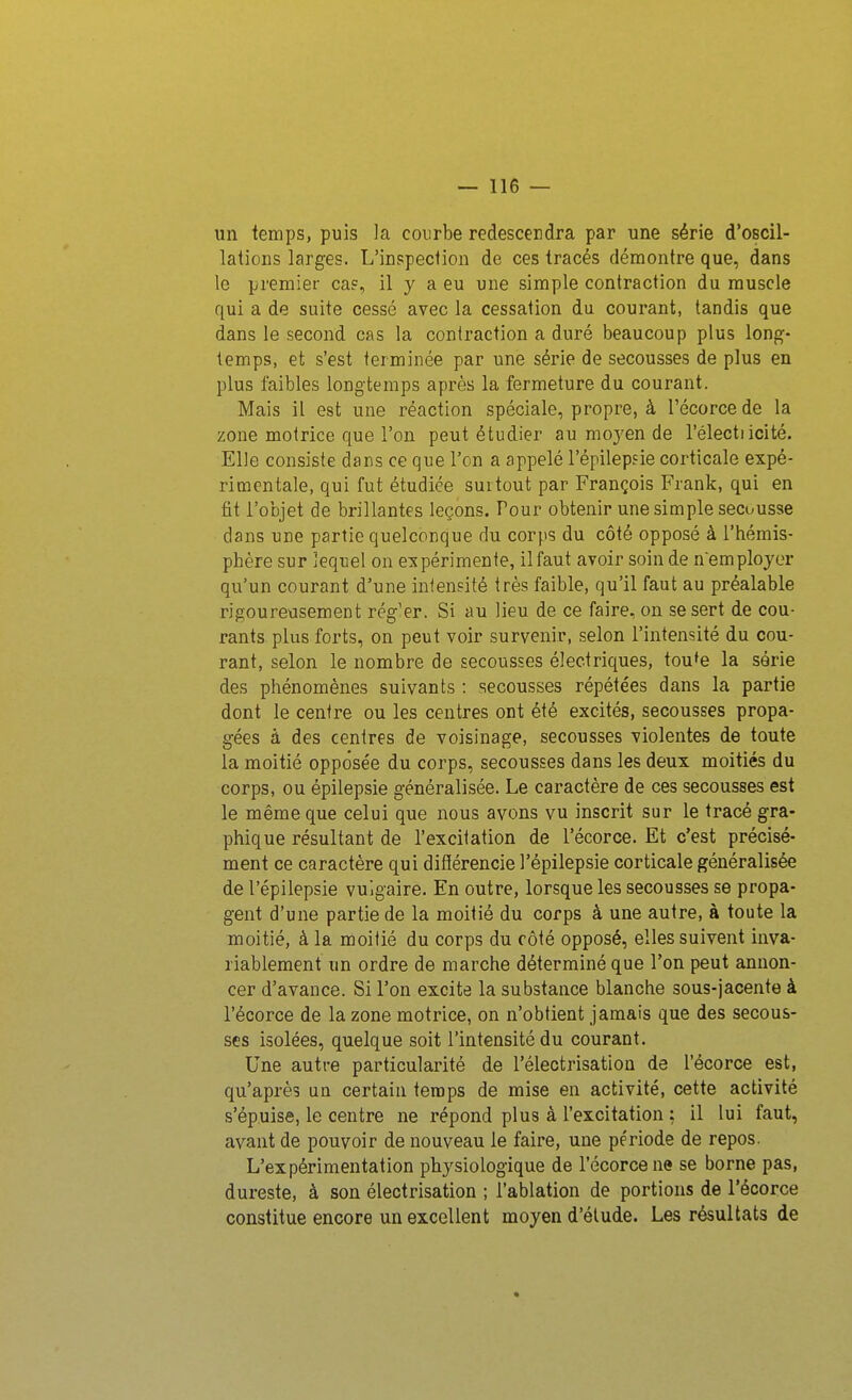 un temps, puis la courbe redescendra par une série d'oscil- lations larges. L'inspection de ces tracés démontre que, dans le premier caf, il y a eu une simple contraction du muscle qui a de suite cessé avec la cessation du courant, tandis que dans le second cas la contraction a duré beaucoup plus long- temps, et s'est terminée par une série de secousses de plus en plus faibles longtemps après la fermeture du courant. Mais il est une réaction spéciale, propre, à l'écorcede la zone motrice que l'on peut étudier au moyen de l'électiicité. Elle consiste dans ce que l'on a appelé l'épilepsie corticale expé- rimentale, qui fut étudiée surtout par François Frank, qui en fit l'objet de brillantes leçons. Pour obtenir une simple secousse dans une partie quelconque du corps du côté opposé à l'hémis- phère sur lequel on expérimente, il faut avoir soin de n'employer qu'un courant d'une iniensité très faible, qu'il faut au préalable rigoureusement rég'er. Si au lieu de ce faire, on se sert de cou- rants plus forts, on peut voir survenir, selon l'intensité du cou- rant, selon le nombre de secousses électriques, tou'e la série des phénomènes suivants : secousses répétées dans la partie dont le centre ou les centres ont été excités, secousses propa- gées à des centres de voisinage, secousses violentes de toute la moitié opposée du corps, secousses dans les deux moitiés du corps, ou épilepsie généralisée. Le caractère de ces secousses est le même que celui que nous avons vu inscrit sur le tracé gra- phique résultant de l'excitation de l'écorce. Et c'est précisé- ment ce caractère qui difïérencie l'épilepsie corticale généralisée de l'épilepsie vulgaire. En outre, lorsque les secousses se propa- gent d'une partie de la moitié du corps à une autre, à toute la moitié, à la moitié du corps du côté opposé, elles suivent inva- riablement un ordre de marche déterminé que l'on peut annon- cer d'avance. Si l'on excite la substance blanche sous-jacente à l'écorce de la zone motrice, on n'obtient jamais que des secous- ses isolées, quelque soit l'intensité du courant. Une autre particularité de l'électrisation de l'écorce est, qu'après un certain temps de mise en activité, cette activité s'épuise, le centre ne répond plus à l'excitation : il lui faut, avant de pouvoir de nouveau le faire, une période de repos. L'expérimentation physiologique de l'écorce ne se borne pas, dureste, à son électrisation ; l'ablation de portions de l'écorce constitue encore un excellent moyen d'étude. Les résultats de