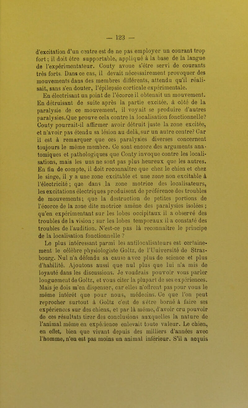 d'excitation d'un centre est de ne pas employer un courant trop fort ; il doit être supportable, appliqué à la base de la langue de l'expérimentateur. Couty avoue s'être servi de courants très forts. Dans ce cas, il devait nécessairement provoquer des mouvements dans des membres différents, attendu qu'il réali- sait, sans s'en douter, l'épilepsie corticale expérimentale. En électrisant un point de l'écorce il obtenait un mouvement. En détruisant de suite après la partie excitée, à côté de la paralysie de ce mouvement, il voyait se produire d'autres paralysies.Que prouve cela contre la localisation fonctionnelle? Couty pourrait-il affirmer avoir détruit juste la zone excitée, et n'avoir pas étendu sa lésion au-delà, sur un autre centre? Car il est à remarquer que ces paralysies diverses concernent toujours le même membre. Ce sont encore des arguments ana- tomiques et pathologiques que Conty invoque contre les locali- sations, mais les uns ne sont pas plus heureux que les autres. En fin de compte, il doit reconnaître que chez le chien et chez le singe, il y a une zone excitable et une zone non excitable à l'électricité ; que dans la zone motrice des localisateurs, les excitations électriques produisent de préférence des troubles de mouvements; que la destruction de petites portions de l'écorce de la zone dite motrice amène des paralysies isolées ; qu'en expérimentant sur les lobes occipitaux il a observé des troubles de la vision ; sur les lobes temporaux il a constaté des troubles de l'audition. N'est-ce pas là reconnaître le principe de la localisation fonctionnelle ? Le plus intéressant parmi les antilocalisateurs est certaine- ment le célèbre physiologiste Goltz, de l'Uuiversité de Stras- bourg. Nul n'a défendu sa cause avec plus de science et plus d'habilité. Ajoutons aussi que nul plus que lui n'a mis de loyauté dans les discussions. Je voudrais pouvoir vous parler longuement de Goltz, et vous citer la plupart de ses expiriences. Mais je dois m'en dispenser, car elles n'offrent pas pour vous le même intérêt que pour nous, médecins. Ce que l'on peut reprocher surtout à Goltz c'est de s être borné à faire ses expériences sur des chiens, et par là même, d'avoir cru pouvoir de ces résultats tirer des conclusions auxquelles la nature de l'animal même en expérience enlevait toute valeur. Le chien, en effet, bien que vivant depuis des milliers d'années avec l'homme, n'en est pas moins un animal inférieur. S'il a acquis