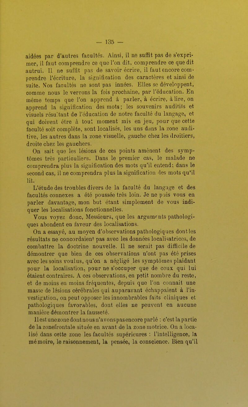 aidées par d'autres facultés. Ainsi, il ne suffit pas de s'expri- mer, il faut comprendre ce que l'on dit, comprendre ce que dit autrui. II ne suffit pas de savoir écrire, il faut encore com- prendre l'écriture, la signification des caractères et ainsi de suite, f^os facultés ne sont pas innées. Elles se développent, comme nous le verrons la fois prochaine, par l'éducation. En même temps que l'on apprend à parler, à écrire, à lire, on apprend la signification des mots ; les souvenirs auditils et visuels résultant de l'éducation de notre faculté du langage, et qui doivent être à tout moment mis en jeu, pour que cette faculté soit complète, sont localisés, les uns dans la zone audi- tive, les autres dans la zone visuelle, gauche chez les droitiers, droite chez les gauchers. On sait que les lésions de ces points amènent des symp- tômes très particuliers. Dans le premier cas, le malade ne comprendra plus la signification des mots qu'il entend: dans le second cas, il ne comprendra plus la signification des mots qu'il lit. L'étude des troubles divers de la faculté du langage et des facultés connexes a été poussée très loin. Je ne puis vous en parler davantage, mon but étant simplement de vous indi- quer les localisations fonctionnelles. Vous voyez donc. Messieurs, que les arguments pathologi- ques abondent en faveur des localisations. On a essayé, au moyen d'observations pathologiques dont les résultats ne concordaient pas avec les données localisatrices, de combattre la doctrine nouvelle. Il ne serait pas difficile de démontrer que bien de ces observations n'ont pas été prises avec les soins voulus, qu'on a négligé les symptômes plaidant pour la localisation, pour ne s'occuper que de ceux qui lui étaient contraires. A ces observations, en petit nombre du reste, et de moins en moins fréquentes, depuis que l'on connaît une masse de lésions cérébrales qui auparavant échappaient à l'in- vestigation, on peut opposer les innombrables faits cliniques et pathologiques favorables, dont elles ne peuvent en aucune manière démontrer la fausseté. llestunezonedontnousn'avonspasencoreparlé : c'estlapartie de la zonefrontale située en avant de la zone motrice. On a loca- lisé dans cette zone les facultés supérieures : l'intelligence, la mémoire, le raisonnement, la pensée, la conscience. Bien qu'il