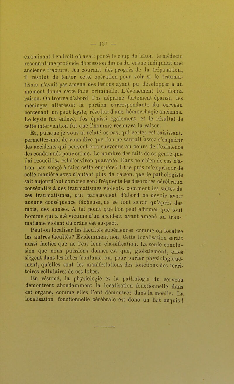 examinant l>nili'oit où avait porté le coup rie bâton, le médecin reconnut une profonde dépression des os du crâne,indiquant une ancienne fracture. Au courant des progrès de la trépanation, il résolut de tenter cette opération pour voir si le trauma- tisme n'avait pas amené des lésions ayant pu développer à un moment donné cette folie criminelle. L'événement lui donna raison. On trouva d'abord l'os déprimé fortement épaissi, les méninges altéréeset la portion correspondante du cerveau contenant un petit kyste, résultat dune hé morrhagie ancienne. Le kyste fut enlevé, l'os épaissi également, et le résultat de cette intervention fut que l'homme recouvra la raison. Et, puisque je vous ai relaté ce cas, qui certes est saisissant, permettez-moi de vous dire que l'on ne saurait assez s'enquérir des accidents qui peuvent être survenus au cours de l'existence des condamnés pour crime. Le nombre des faits de ce genre que j'ai recueillis, est d'environ quarante. Dans combien de cas n'a- t-on pas songé à faire cette enquête? Et je puis m'exprimer de cette manière avec d'autant plus de raison, que le pathologiste sait aujourd'hui combien sont fréquents les désordres cérébraux consécutifs à des traumatismes violents, comment les suites de ces traumatismes, qui paraissaient d'abord ne devoir avoir aucune conséquence fâcheuse, ne se font sentir qu'après des mois, des années. A tel point que l'on peut affirmer que tout homme qui a été victime d'un accident ayant amené un trau- matisme violent du crâne est suspect. Peut-on localiser les facultés supérieures comme on localise les autres facultés? Evidemment non. Cette localisation serait aussi factice que ne l'est leur classification. La seule conclu- sion que nous puissions donner est que, globalement, elles siègent dans les lobes frontaux, ou, pour parler phjsiologiqué- raent, qu'elles sont les manifestations des fonctions des terri- toires cellulaires de ces lobes. En résumé, la physiologie et la pathologie du cerveau démontrent abondamment la localisation fonctionnelle dans cet organe, comme elles l'ont démontrés dans la moelle. La localisation fonctionnelle cérébrale est donc un fait acquis 1