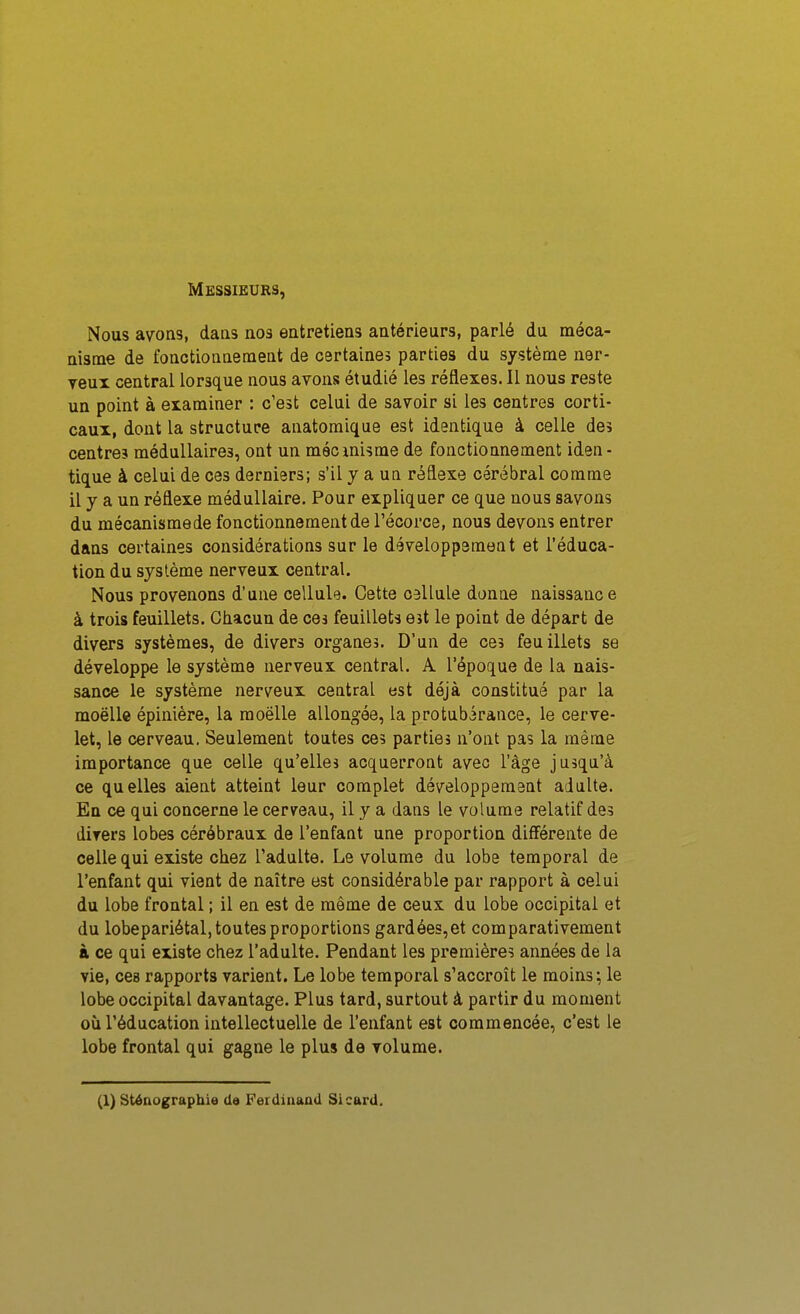 Messieurs, Nous avons, dans nos entretiens antérieurs, parlé du méca- nisme de fonctionnement de certaines parties du système ner- yeui central lorsque nous avons étudié les réflexes. Il nous reste un point à examiner : c'est celui de savoir si les centres corti- caux, dont la structure anatoraique est identique à celle des centre? médullaires, ont un mécmisme de fonctionnement iden- tique à celui de ces derniers; s'il y a un réflexe cérébral comme il y a un réflexe médullaire. Pour expliquer ce que nous savons du mécanismede fonctionnement de l'écorce, nous devons entrer dans certaines considérations sur le développement et l'éduca- tion du système nerveux central. Nous provenons d'une cellule. Cette cellule donne naissance à trois feuillets. Chacun de ces feuillets est le point de départ de divers systèmes, de divers organes. D'un de ces feuillets se développe le système nerveux central. A l'époque de la nais- sance le système nerveux central est déjà constitué par la moëlle épinière, la moelle allongée, la protubérance, le cerve- let, le cerveau. Seulement toutes ces parties n'ont pas la même importance que celle qu'elles acquerront avec l'âge jusqu'à ce quelles aient atteint leur complet développement adulte. En ce qui concerne le cerveau, il y a dans le volume relatif des divers lobes cérébraux de l'enfant une proportion différente de celle qui existe chez l'adulte. Le volume du lobe temporal de l'enfant qui vient de naître est considérable par rapport à celui du lobe frontal ; il en est de môme de ceux du lobe occipital et du lobepariétal, toutes proportions gardées,et comparativement à ce qui existe chez l'adulte. Pendant les premières années de la vie, ces rapports varient. Le lobe temporal s'accroît le moins; le lobe occipital davantage. Plus tard, surtout à partir du moment où l'éducation intellectuelle de l'enfant est commencée, c'est le lobe frontal qui gagne le plus de volume. (1) sténographie da Ferdinaad Sicard.