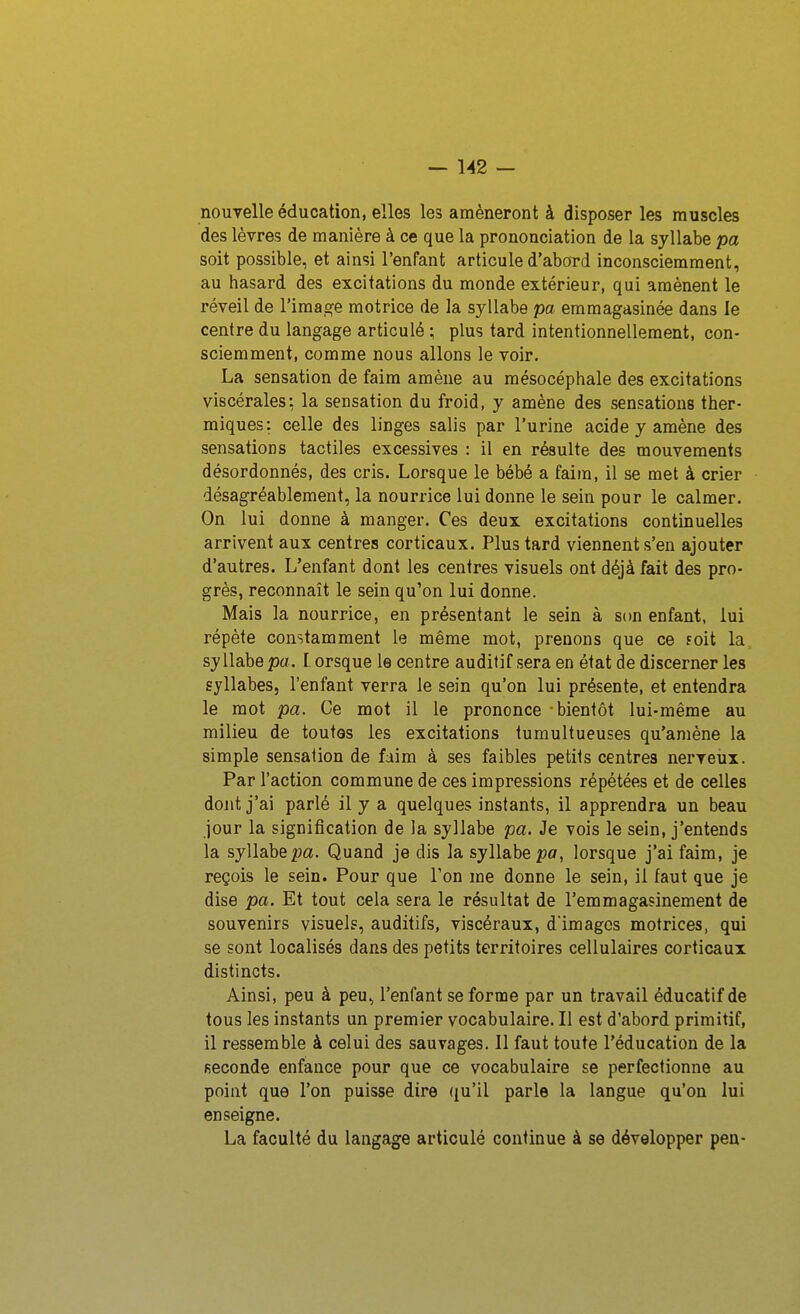 nouvelle éducation, elles les amèneront à disposer les muscles des lèvres de manière à ce que la prononciation de la syllabe pa soit possible, et ainsi l'enfant articule d'aboTd inconsciemment, au hasard des excitations du monde extérieur, qui amènent le réveil de rimasse motrice de la syllabe pa emmagasinée dans le centre du langage articulé ; plus tard intentionnellement, con- sciemment, comme nous allons le voir. La sensation de faim amène au mésocéphale des excitations viscérales: la sensation du froid, y amène des sensations ther- miques: celle des linges salis par l'urine acide y amène des sensations tactiles excessives : il en résulte des mouvements désordonnés, des cris. Lorsque le bébé a faim, il se met à crier désagréablement, la nourrice lui donne le sein pour le calmer. On lui donne à manger. Ces deux excitations continuelles arrivent aux centres corticaux. Plus tard viennent s'en ajouter d'autres. L'enfant dont les centres visuels ont déjà fait des pro- grès, reconnaît le sein qu'on lui donne. Mais la nourrice, en présentant le sein à son enfant, lui répète constamment le même mot, prenons que ce îoit la syllabe pa. l orsque le centre auditif sera en état de discerner les syllabes, l'enfant verra le sein qu'on lui présente, et entendra le mot pa. Ce mot il le prononce bientôt lui-même au milieu de toutes les excitations tumultueuses qu'amène la simple sensation de faim à ses faibles petits centres nerveux. Par l'action commune de ces impressions répétées et de celles dont j'ai parlé il y a quelques instants, il apprendra un beau jour la signification de la syllabe pa. Je vois le sein, j'entends la syllabe pa. Quand je dis la syllabe po, lorsque j'ai faim, je reçois le sein. Pour que l'on me donne le sein, il faut que je dise pa. Et tout cela sera le résultat de l'emmagasinement de souvenirs visuels, auditifs, viscéraux, d'imagos motrices, qui se sont localisés dans des petits territoires cellulaires corticaux distincts. Ainsi, peu à peu, l'enfant se forme par un travail éducatif de tous les instants un premier vocabulaire. Il est d'abord primitif, il ressemble à celui des sauvages. Il faut toute l'éducation de la seconde enfance pour que ce vocabulaire se perfectionne au point que l'on puisse dire ({u'il parle la langue qu'on lui enseigne. La faculté du langage articulé continue à se développer peu-