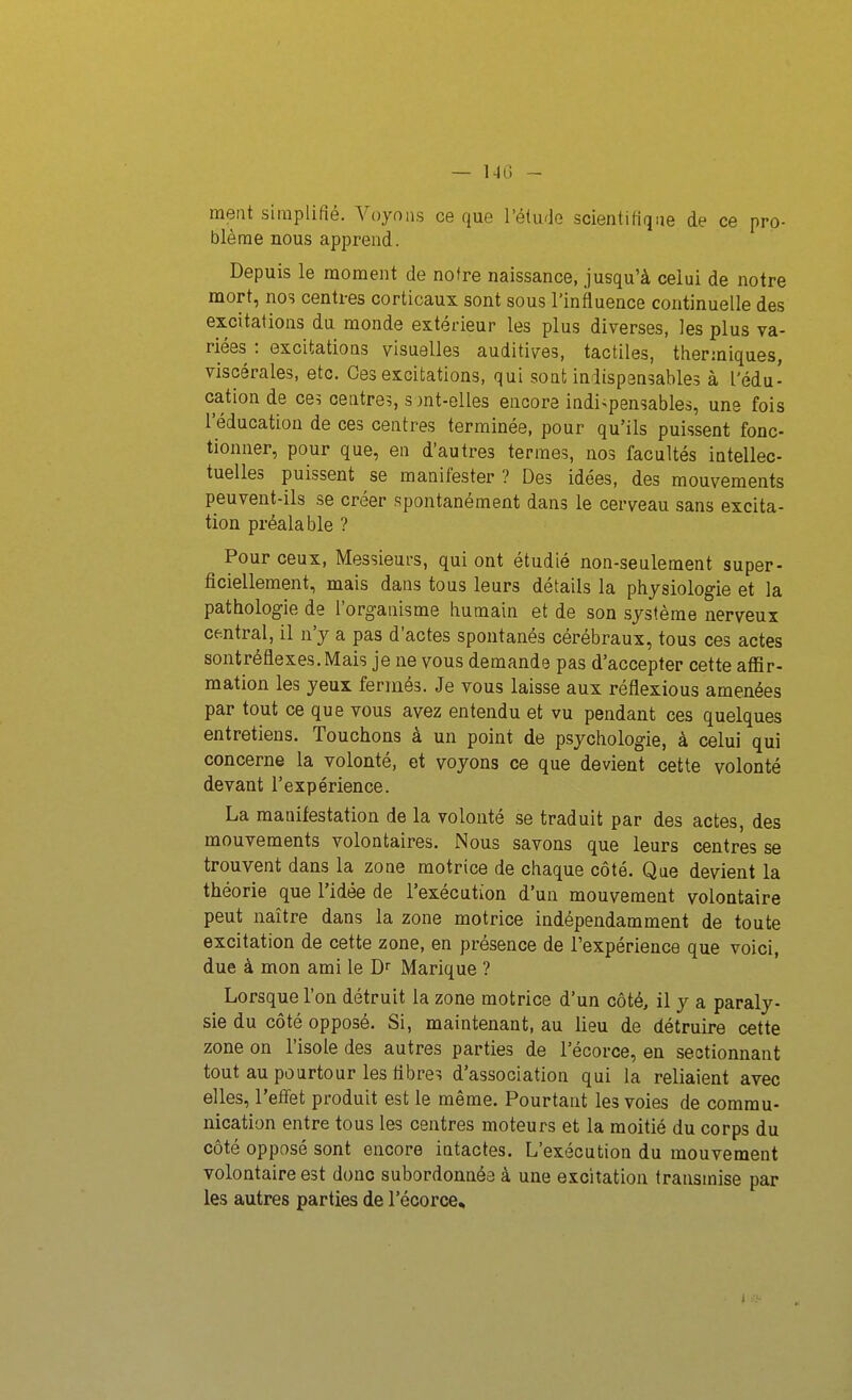 — 14G ~ meut simplifié. Voyons ce que l'étude scientifique de ce pro- blème nous apprend. Depuis le moment de notre naissance, jusqu'à celui de notre mort, nos centres corticaux sont sous l'influence continuelle des excitations du monde extérieur les plus diverses, les plus va- riées : excitations visuelles auditives, tactiles, thermiques, viscérales, etc. Ces excitations, qui sont indispensables à l'édu- cation de ce? centre?, s jnt-elles encore indi>pensables, une fois l'éducation de ces centres terminée, pour qu'ils puissent fonc- tionner, pour que, en d'autres termes, nos facultés intellec- tuelles puissent se manifester ? Des idées, des mouvements peuvent-ils se créer spontanément dans le cerveau sans excita- tion préalable ? Pour ceux, Messieurs, qui ont étudié non-seulement super- ficiellement, mais dans tous leurs détails la physiologie et la pathologie de l'organisme humain et de son système nerveux central, il n'y a pas d'actes spontanés cérébraux, tous ces actes sontréflexes.Mais je ne vous demande pas d'accepter cette affir- mation les yeux fermés. Je vous laisse aux réflexions amenées par tout ce que vous avez entendu et vu pendant ces quelques entretiens. Touchons à un point de psychologie, à celui qui concerne la volonté, et voyons ce que devient cette volonté devant l'expérience. La manifestation de la volonté se traduit par des actes, des mouvements volontaires. Nous savons que leurs centres se trouvent dans la zone motrice de chaque côté. Que devient la théorie que l'idée de l'exécution d'un mouvement volontaire peut naître dans la zone motrice indépendamment de toute excitation de cette zone, en présence de l'expérience que voici, due à mon ami le D Marique ? Lorsque l'on détruit la zone motrice d'un côté, il y a paraly- sie du côté opposé. Si, maintenant, au lieu de détruire cette zone on l'isole des autres parties de l'écorce, en sectionnant tout au pourtour les flbre? d'association qui la reliaient avec elles, l'effet produit est le même. Pourtant les voies de commu- nication entre tous les centres moteurs et la moitié du corps du côté opposé sont encore intactes. L'exécution du mouvement volontaire est donc subordonnée à une excitation transmise par les autres parties de l'écorce.