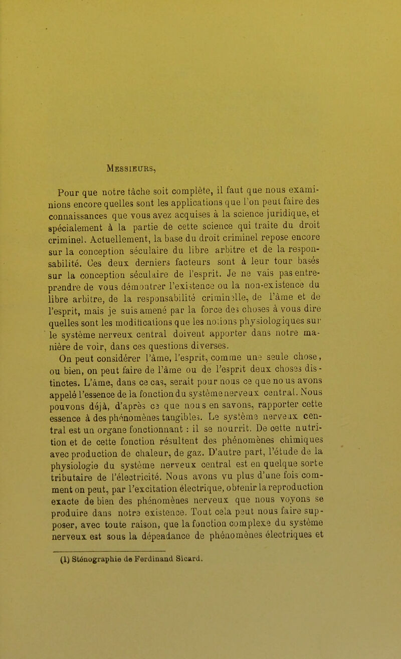Messieurs, Pour que notre tâche soit complète, il faut que nous exami- nions encore quelles sont les applications que l'on peut faire des connaissances que vous avez acquises à la science juridique, et spécialement à la partie de cette science qui traite du droit criminel. Actuellement, la base du droit criminel repose encore sur la conception séculaire du libre arbitre et de la respon- sabilité. Ces deux derniers facteurs sont à leur tour basés sur la conception séculaire de l'esprit. Je ne vais pas entre- prendre de vous démontrer l'existence ou la noQ-existence du libre arbitre, de la responsabilité criminîlle, de l'àme et de l'esprit, mais je suis amené par la force des choses à vous dire quelles sont les modihcations que les notions physiologiques sui- le système nerveux central doivent apporter dans notre ma- nière de voir, dans ces questions diverses. On peut considérer l'àme, l'esprit, comme une seule chose, ou bien, on peut faire de Tàme ou de l'esprit deux choses dis ■ tinctes. L'âme, dans ce cas, serait pour nous ce que no us avons appelé l'essence de la fonctiondu systèmenerveax central. Nous pouvons déjà, d'après C3 que nous en savons, rapporter cette essence à des phénomènes tangibles. Le systèms norveax cen- tral est ua organe fonctionnant : il se nourrit. De cette nutri- tion et de cette fonction résultent des phénomènes chimiques avec production de chaleur, de gaz. D'autre part, l'étude de la physiologie du système nerveux central est en quelque sorte tributaire de l'électricité. Nous avons vu plus d'une fois com- ment on peut, par l'excitation électrique, obtenir la reproduction exacte de bien des phénomèaes nerveux que nous voyons se produire dans notre existence. Tout cela peut nous faire sup- poser, avec toute raison, que la fonction complexe du système nerveux est sous la dépendance de phénomènes électriques et (1) sténographie de Ferdinand Sicard.