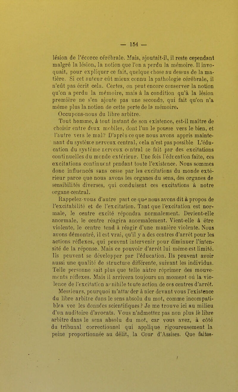 lésion de l'écorce cérébrale. Mais, ajoutait-il, il reste cependant malgré la lésion, la notion que l'on a perdu la mémoire. Il invo- quait, pour expliquer ce fait, quelque chose au dessus de la ma- tière. Si cet auteur eût mieux connu la pathologie cérébrale, il n'eût pas écrit cela. Certes, on peut encore conserver la notion qu'on a perdu la mémoire, mais à la condition qu'à la lésion première ne s'en ajoute pas une seconds, qui fait qu'on n'a même plus la notion de cette perte de la mémoire. Occupons-nous du libre arbitre. Tout homme, à tout instant de son existence, est-il maître de choisir entre deux mobiles, dont l'un le pousse vers le bien, et l'autre vers le mal? D'après ce que nous avons appris mainte- nant du système nerveux central, cela n'est pas possible L'édu- cation du système rerveux central se fait par des excitations continuelles du monde extérieur. Une fois Fédrcation faite, ces excitations continuent pendant toute l'existence. Nous sommes donc influencés sans cesse par les excitations du monde exté- rieur parce que nous avons les organes du sens, des organes de sensibilités diverses, qui conduisent ces excitations à notre organe central. Rappelez-vous d'autre part ce qu»» nous avons dit à propos de l'excitabilité et de l'excitation. Tant que l'excitation est nor- male, le centre excité répondra normalement. Devient-elle anormale, le centre réagira anormalement. Vient-elle à être violente, le centre tend à réagir d'une manière violente. Nous avons démontré, il est vrai, qu'il y a des centres d'arrêt pour les actions réflexes, qui peuvent intervenir pour diminuer l'inten- sité de la réponse. Mais ce pouvoir d'arrêt lui même est limité. Ils peuvent se développer par l'éducation. Ils peuvent avoir aussi une qualité de structure différente, suivant les individus. Telle personne sait plus que telle autre réprimer des mouve- ments réflexes. Mais il arrivera toujours un moment où la vio- lence de l'excitation ai nihile toute action de ces centres d'arrêt. Messieurs, pourquoi m'atta: der à nier devant vous l'existence da libre arbitre dans le sens absolu du mot, comme incompati- blea vec les données scientifiques? Je me trouve ici au milieu d'un auditoire d'avocats. Vous n'admettez pas non plus lè libre arbitre dans le sens absolu du mot, car vous avez, à côté du tribunal correctionnel qui applique rigoureusement la peine proportionnée au délit, la Cour d'Assises. Que faites-