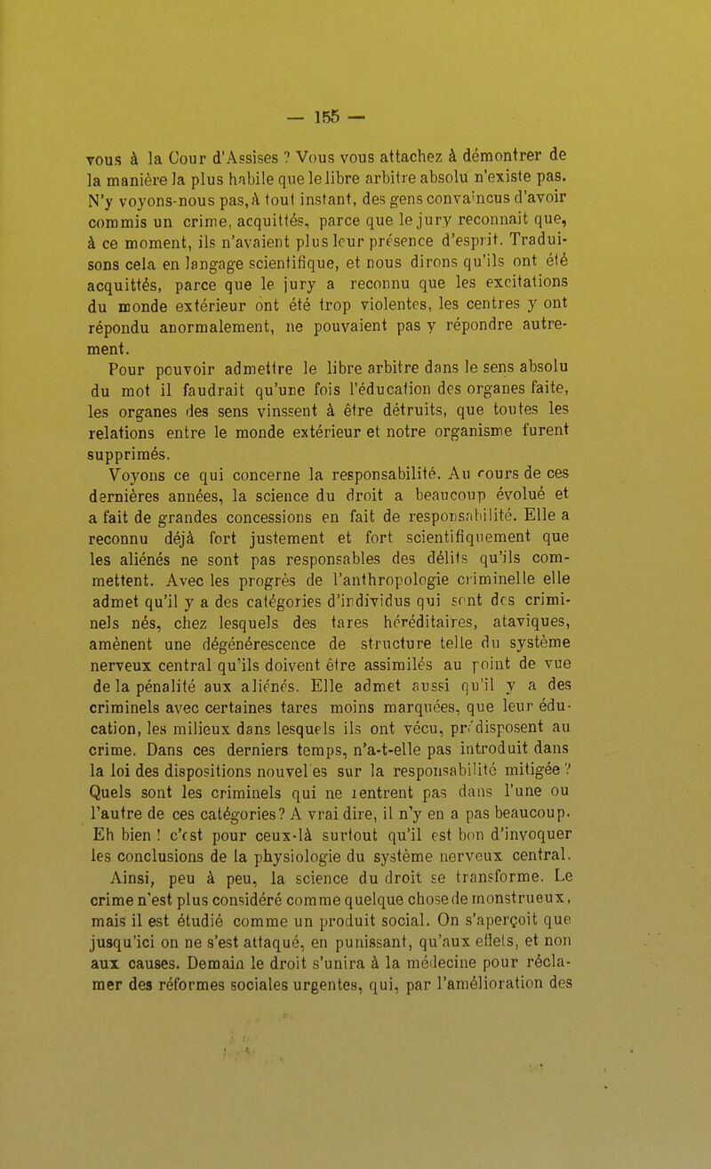 vous à la Cour d'Assises ? Vous vous attachez à démontrer de la manière la plus habile que le libre arbitre absolu n'existe pas. N'y voyons-nous pas, k tout instant, des gens conva'ncus d'avoir commis un crime, acquittés, parce que le jury reconnaît que, à ce moment, ils n'avaient plus leur présence d'esprit. Tradui- sons cela en langage scientifique, et nous dirons qu'ils ont été acquittés, parce que le jury a reconnu que les excitations du monde extérieur ont été trop violentes, les centres y ont répondu anormalement, ne pouvaient pas y répondre autre- ment. Pour pouvoir admettre le libre arbitre dans le sens absolu du mot il faudrait qu'urc fois l'éducation des organes faite, les organes des sens vinssent à être détruits, que toutes les relations entre le monde extérieur et notre organisme furent supprimés. Voyons ce qui concerne la responsabilité. Au rours de ces dernières années, la science du droit a beaucoup évolué et a fait de grandes concessions en fait de responsabilité. Elle a reconnu déjà fort justement et fort scientifiquement que les aliénés ne sont pas responsables des délits qu'ils com- mettent. Avec les progrès de l'anthropologie ci iminelle elle admet qu'il y a des catégories d'irdividus qui sont des crimi- nels nés, chez lesquels des tares héréditaires, ataviques, amènent une dégénérescence de structure telle du système nerveux central qu'ils doivent être assimilés au point de vue de la pénalité aux aliénés. Elle admet aussi qu'il y a des criminels av^ec certaines tares moins marquées, que leur édu- cation, les milieux dans lesquels ils ont vécu, prr'disposent au crime. Dans ces derniers temps, n'a-t-elle pas introduit dans la loi des dispositions nouveles sur la responsabilité mitigée? Quels sont les criminels qui ne ientrent pas dans l'une ou l'autre de ces catégories? A vrai dire, il n'y en a pas beaucoup. Eh bien ! c'est pour ceux-là surtout qu'il est bon d'invoquer les conclusions de la physiologie du système nerveux central. Ainsi, peu à peu, la science du droit se transforme. Le crime n'est plus considéré comme quelque chose de monstrueux, mais il est étudié comme un produit social. On s'aperçoit que jusqu'ici on ne s'est attaqué, en punissant, qu'aux efiels, et non aux causes. Demain le droit s'unira à la médecine pour récla- mer des réformes sociales urgentes, qui, par l'amélioration des