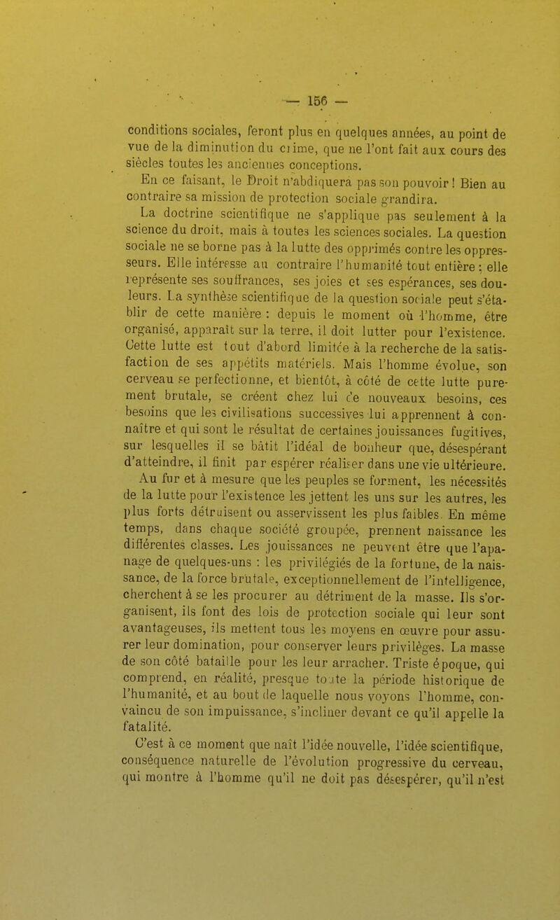 conditions sociales, feront plus en quelques années, au point de vue de la diminution du ciime, que ne l'ont fait aux cours des siècles toutes les anciennes conceptions. En ce faisant, le Droit n'abdiquera pas son pouvoir! Bien au contraire sa mission de protection sociale grandira. La doctrine scientifique ne s'applique pas seulement à la science du droit, mais à toutes les sciences sociales. La question sociale ne se borne pas à la lutte des oppj-imés contre les oppres- seurs. Elle intéresse au contraire l'humanilé tout entière: elle représente ses souiirances, ses joies et ses espérances, ses dou- leurs. La synthèse scientifique de la question sociale peut s'éta- blir de cette manière : depuis le moment où l'homme, être org-anisé, apparaît sur la terre, il doit lutter pour l'existence. Cette lutte est tout d'abord limifce à la recherche de la satis- faction de ses appétits matériels. Mais l'homme évolue, son cerveau se perfectionne, et bientôt, à côté de cette lutte pure- ment brutale, se créent chez lui ce nouveaux besoins, ces besoins que les civilisations successives lui apprennent à con- naître et qui sont le résultat de certaines jouissances fugitives, sur lesquelles il se bâtit l'idéal de bonheur que, désespérant d'atteindre, il finit par espérer réaliser dans une vie ultérieure. Au fur et à mesure que les peuples se forment, les nécessités de la lutte pour l'existence les jettent les uns sur les autres, les plus forts détruisent ou asservissent les plus faibles. En même temps, dans chaque société groupée, prennent naissance les difïérentes classes. Les jouissances ne peuvent être que l'apa- nage de quelques-uns : les privilégiés de la fortune, de la nais- sance, de la force brutale, exceptionnellement de l'intelligence, cherchent à se les procurer au détriment de la masse. Ils s'or- ganisent, ils font des lois de protection sociale qui leur sont avantageuses, ils mettent tous les moyens en œuvre pour assu- rer leur domination, pour conserver leurs privilèges. La masse de son côté bataille pour les leur arracher. Triste époque, qui comprend, en réalité, presque toute la période historique de l'humanité, et au bout de laquelle nous voyons l'homme, con- vaincu de son impuissance, s'incliner devant ce qu'il appelle la fatalité. C'est à ce moment que naît l'idée nouvelle, l'idée scientifique, conséquence naturelle de l'évolution progressive du cerveau, qui montre à l'homme qu'il ne doit pas désespérer, qu'il n'est