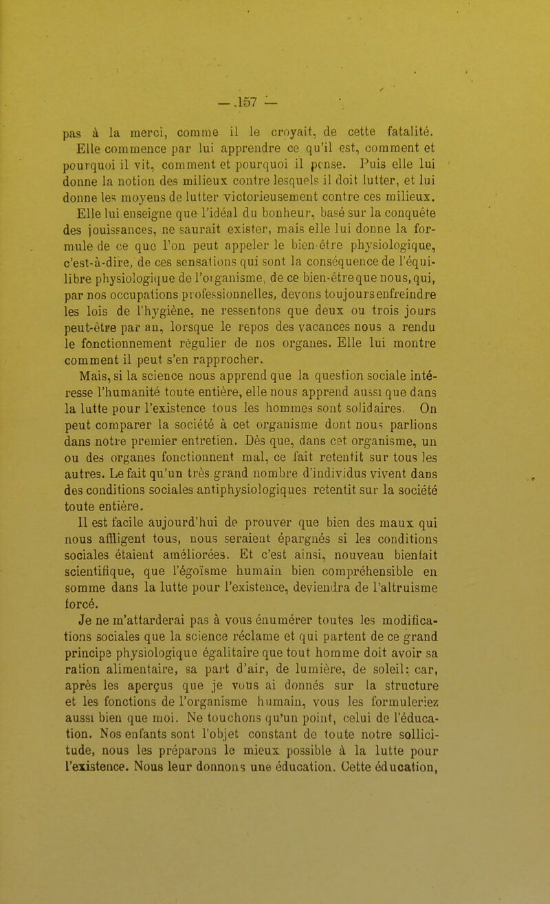 pas à la merci, comme il le croyait, de cette fatalité. Elle commence par lui apprendre ce qu'il est, comment et pourquoi il vit, comment et pourquoi il pense. Puis elle lui donne la notion des milieux contre lesquels il doit lutter, et lui donne les moyens de lutter victorieusement contre ces milieux. Elle lui enseigne que l'idéal du bonheur, basé sur la conquête des jouissances, ne saurait exister, mais elle lui donne la for- mule de ce que l'on peut appeler le bien-être physiologique, c'est-à-dire, de ces sensations qui sont la conséquence de l'équi- libre physiologique de l'organisme, de ce bien-êtreque nous,qui, par nos occupations professionnelles, devons toujours enfreindre les lois de l'hygiène, ne ressentons que deux ou trois jours peut-être par an, lorsque le repos des vacances nous a rendu le fonctionnement régulier de nos organes. Elle lui montre comment il peut s'en rapprocher. Mais, si la science nous apprend que la question sociale inté- resse l'humanité toute entière, elle nous apprend aussi que dans la lutte pour l'existence tous les hommes sont solidaires. On peut comparer la société à cet organisme dont nous parlions dans notre premier entretien. Dès que, dans cet organisme, un ou des organes fonctionnent mal, ce fait retentit sur tous les autres. Le fait qu'un très grand nombre d'individus vivent dans des conditions sociales antiphysiologiques retentit sur la société toute entière. 11 est facile aujourd'hui de prouver que bien des maux qui nous affligent tous, nous seraient épargnés si les conditions sociales étaient améliorées. Et c'est ainsi, nouveau bienfait scientifique, que l'égoïsme humain bien compréhensible en somme dans la lutte pour l'existence, deviendra de l'altruisme forcé. Je ne m'attarderai pas à vous énumérer toutes les modifica- tions sociales que la science réclame et qui partent de ce grand principe physiologique égalitaire que tout homme doit avoir sa ration alimentaire, sa part d'air, de lumière, de soleil: car, après les aperçus que je vous ai donnés sur la structure et les fonctions de l'organisme humain, vous les formuleriez aussi bien que moi. Ne touchons qu'un point, celui de l'éduca- tion. Nos enfants sont l'objet constant de toute notre sollici- tude, nous les préparons le mieux possible à la lutte pour l'existence. Nous leur donnons une éducation. Cette éducation,