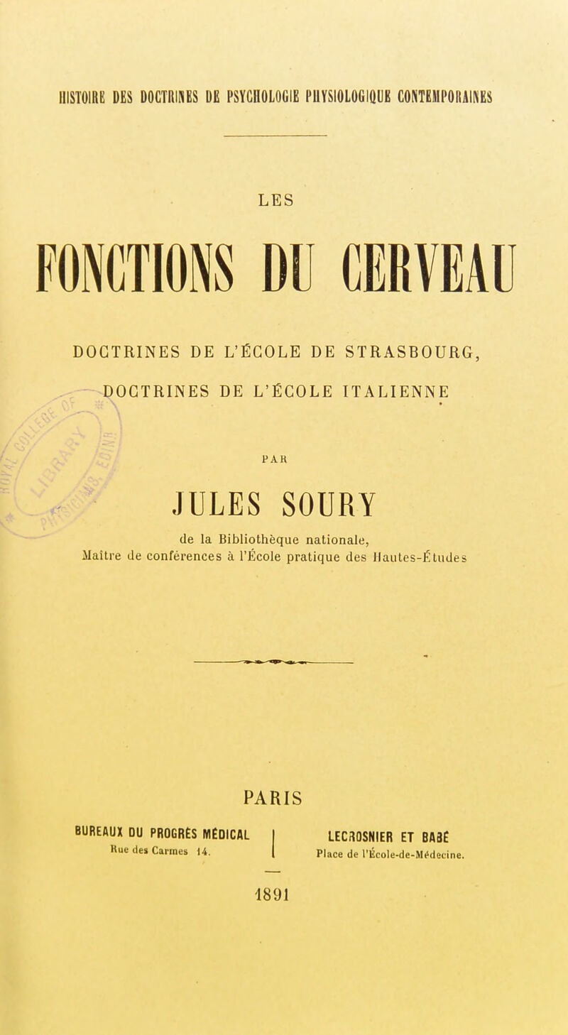 IIISTOIRB DES DOCTRINES DE PSYCHOLOGIE PUYSIOLOGIQUE CONTEMPORAINES LES FONCTIONS DU CERVEAU STRASBOURG, ITALIENNE PAR JULES SOURY de la Bibliothèque nationale, Maître de conférences à l'École pratique des Hautes-Études DOCTRINES DE L'ÉCOLE DE -^DOCTRINES DE L'ÉCOLE PARIS BUREAUX OU PROGRÈS IWÉOlCAL 1 LEC30SNIER ET BASE Rue des Cannes 14. j Place de l'École-de-Miidecine. 1891