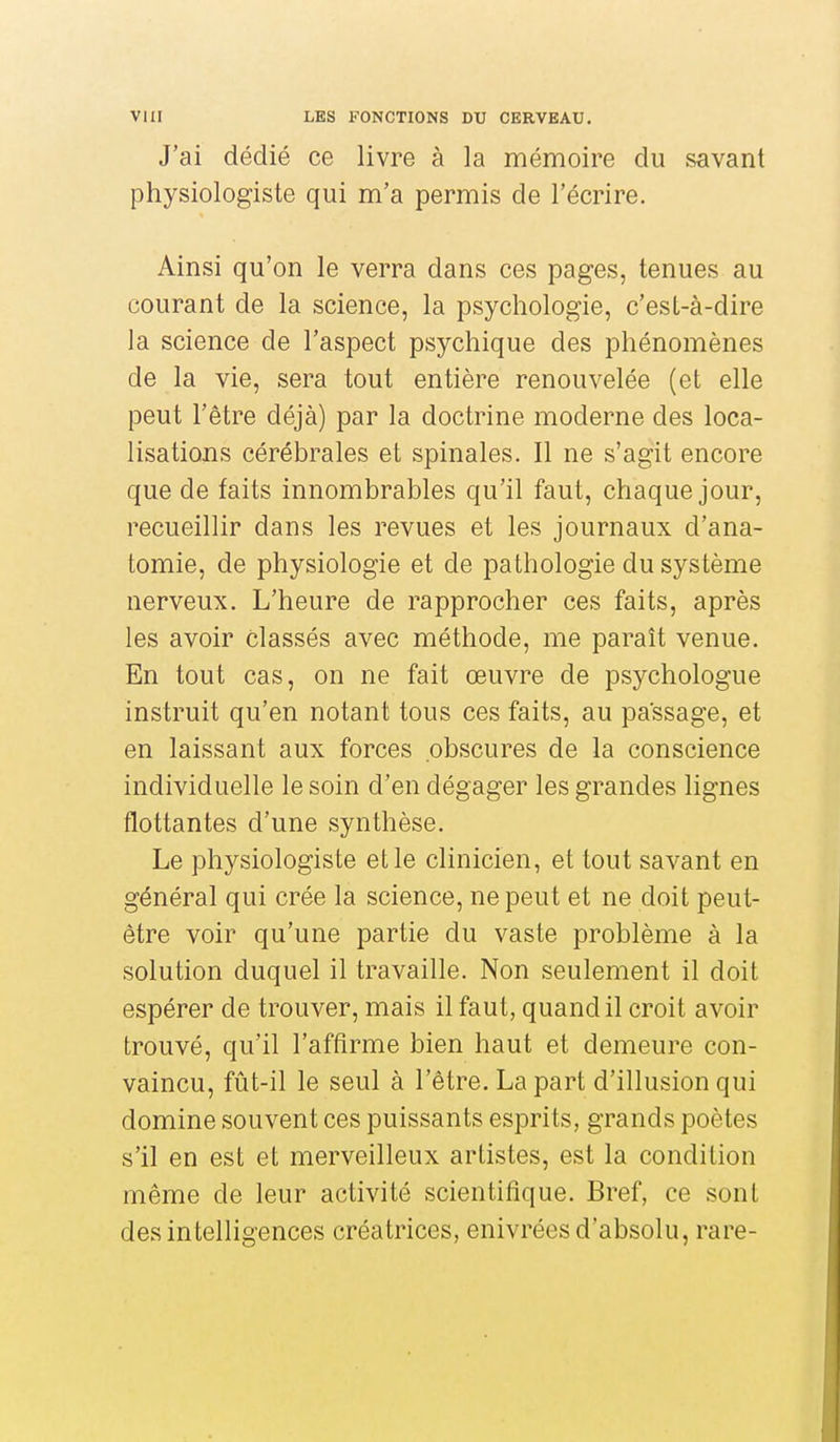 J'ai dédié ce livre à la mémoire du savant physiologiste qui m'a permis de l'écrire. Ainsi qu'on le verra dans ces pages, tenues au courant de la science, la psychologie, c'est-à-dire la science de l'aspect psychique des phénomènes de la vie, sera tout entière renouvelée (et elle peut l'être déjà) par la doctrine moderne des loca- lisations cérébrales et spinales. Il ne s'agit encore que de faits innombrables qu'il faut, chaque jour, recueillir dans les revues et les journaux d'ana- tomie, de physiologie et de pathologie du système nerveux. L'heure de rapprocher ces faits, après les avoir classés avec méthode, me paraît venue. En tout cas, on ne fait œuvre de psychologue instruit qu'en notant tous ces faits, au passage, et en laissant aux forces obscures de la conscience individuelle le soin d'en dégager les grandes lignes flottantes d'une synthèse. Le physiologiste et le clinicien, et tout savant en général qui crée la science, ne peut et ne doit peut- être voir qu'une partie du vaste problème à la solution duquel il travaille. Non seulement il doit espérer de trouver, mais il faut, quand il croit avoir trouvé, qu'il l'affirme bien haut et demeure con- vaincu, fût-il le seul à l'être. La part d'illusion qui domine souvent ces puissants esprits, grands poètes s'il en est et merveilleux artistes, est la condition même de leur activité scientifique. Bref, ce sont des intelligences créatrices, enivrées d'absolu, rare-