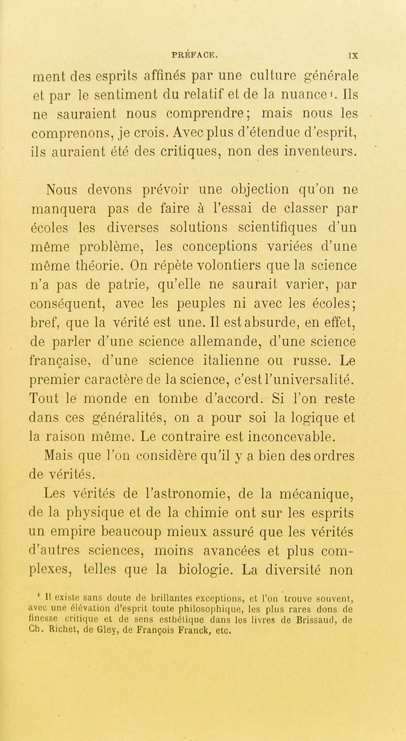 ment des esprits affinés par une culture générale et par le sentiment du relatif et de la nuance i. Ils ne sauraient nous comprendre; mais nous les comprenons, je crois. Avec plus d'étendue d'esprit, ils auraient été des critiques, non des inventeurs. Nous devons prévoir une objection qu'on ne manquera pas de faire à l'essai de classer par écoles les diverses solutions scientifiques d'un même problème, les conceptions variées d'une même théorie. On répète volontiers que la science n'a pas de patrie, qu'elle ne saurait varier, par conséquent, avec les peuples ni avec les écoles; bref, que la vérité est une. Il est absurde, en effet, de parler d'une science allemande, d'une science française, d'une science italienne ou russe. Le premier caractère de la science, c'est l'universalité. Tout lé monde en tombe d'accord. Si l'on reste dans ces généralités, on a pour soi la logique et la raison même. Le contraire est inconcevable. Mais que l'on considère qu'il y a bien des ordres de vérités. Les vérités de l'astronomie, de la mécanique, de la physique et de la chimie ont sur les esprits un empire beaucoup mieux assuré que les vérités d'autres sciences, moins avancées et plus com- plexes, telles que la biologie. La diversité non ' Il existe sans doute do brillantes exceptions, et l'on trouve souvent, avec une élévation d'esprit toute philosophique, les plus rares dons de finesse critique et de sons esthétique dans les livres de Brissaud, de Ch. Richet, de Giey, de François Franck, etc.