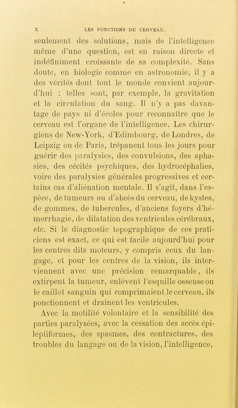 seulemeiiL des solutions, mais de l'inLelligeiice même d'une questioii, est en raison directe et indéfiniment croissante de sa complexité. Sans doute, en biologie comme en astronomie, il y a des vérités dont tout le monde convient aujour- d'hui : telles sont, par exemple, la gravitation et la circulation du sang. Il n'y a pas davan- tage de pays ni d'écoles pour reconnaître que le cerveau est l'organe de l'intelligence. Les chirur- giens de New-York, d'Edimbourg, de Londres, de Leipzig ou de Paris, trépanent tous les jours pour guérir des paralysies, des convulsions, des apha- sies, des cécités psychiques, des hydrocéphalies, voire des paralysies générales progressives et cer- tains cas d'aliénation mentale. 11 s'agit, dans l'es- pèce, de tumeurs ou d'abcès du cerveau, de kystes, de gommes, de tubercules, d'anciens foyers d'hé- morrhagie, de dilatation des ventricules cérébraux, etc. Si le diagnostic topographique de ces prati- ciens est exact, ce qui est facile aujourd'hui pour les centres dits moteurs, y compris ceux du lan- gage, et pour les centres de la vision, ils inter- viennent avec une précision remarquable, ils extirpent la tumeur, enlèvent l'esquille osseuse ou le caillot sanguin qui comprimaient le cerveau, ils ponctionnent et drainent les ventricules. Avec la motilité volontaire et la sensibilité des parties paralysées, avec la cessation des accès épi- lepliformes, des spasmes, des contractures, des troubles du langage ou de la vision, l'intelligence,