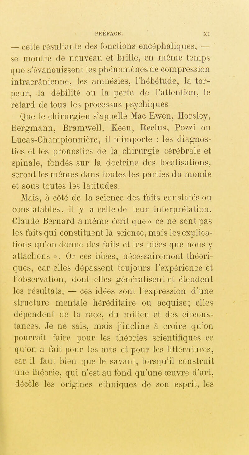 — cette résultante des fonctions encéphaliques, — se montre de nouveau et brille, en même temps que s'évanouissent les phénomènes de compression intracrânienne, les amnésies, l'hébétude, la tor- peur, la débilité ou la perte de l'attention, le retard de tous les processus psychiques Que le chirurgien s'appelle Mac Ewen, Horsley, Bergmann, Bramwell, Keen, Reclus, Pozzi ou Lucas-Ghampionnière, il n'importe : les diagnos- tics et les pronostics de la chirurgie cérébrale et spinale, fondés sur la doctrine des localisations, seront les mêmes dans toutes les parties du monde et sous toutes les latitudes. Mais, à côté de la science des faits constatés ou constatables, il y a celle de leur interprétation. Claude Bernard a même écrit que « ce ne sont pas les faits qui constituent la science, mais les explica- tions qu'on donne des faits et les idées que nous y attachons ». Or ces idées, nécessairement théori- ques, car elles dépassent toujours l'expérience et l'observation, dont elles généralisent et étendent les résultats, — ces idées sont l'expression d'une structure mentale héréditaire ou acquise; elles dépendent de la race, du milieu et des circons- tances. Je ne sais, mais j'incline à croire qu'on pourrait faire pour les théories scientifiques ce qu'on a fait pour les arts et pour les littératures, car il faut bien que le savant, lorsqu'il construit une théorie, qui n'est au fond qu'une œuvre d'art, décèle les origines ethniques de son esprit, les