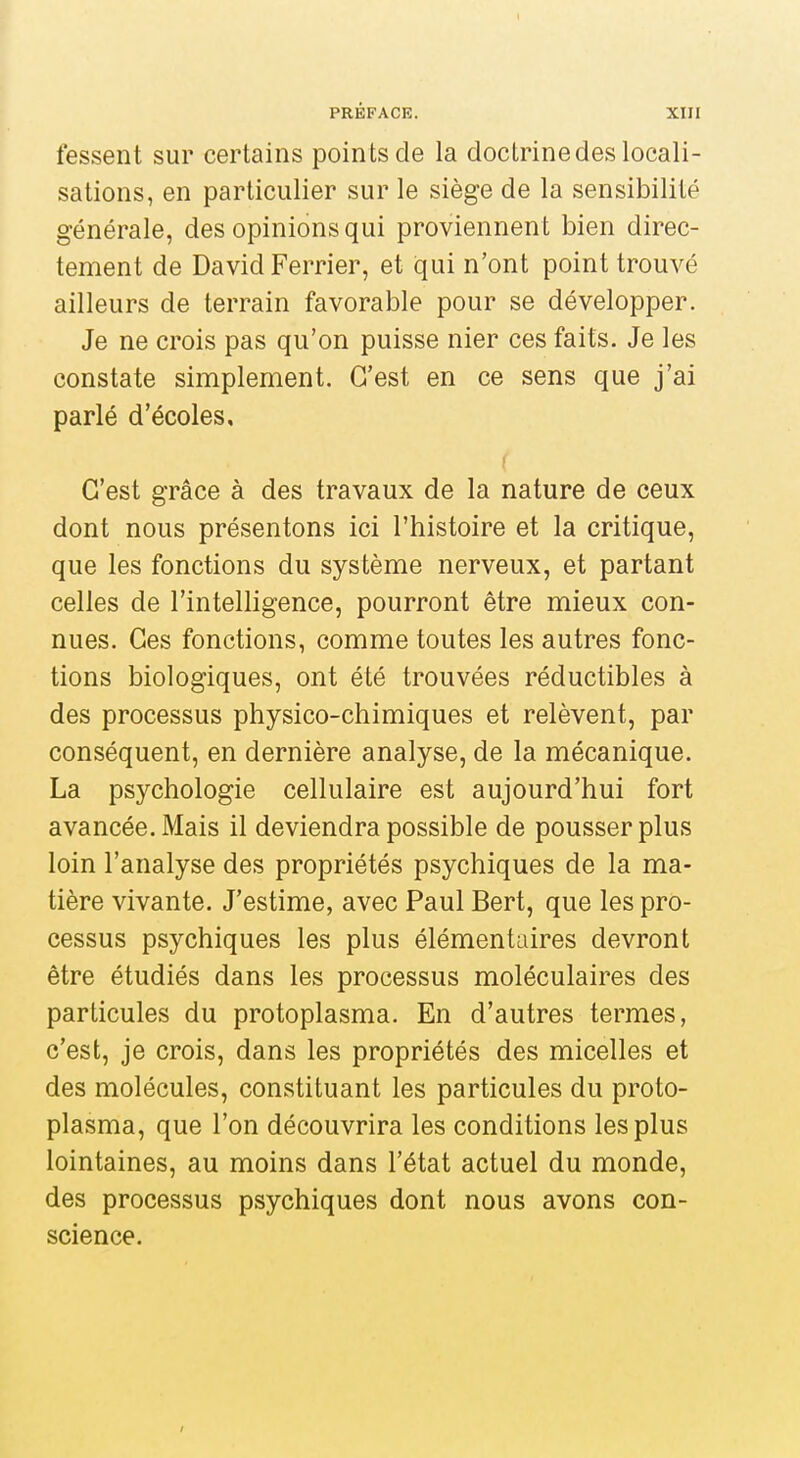 fessent sur certains poin ts de la doctrine des locali- sations, en particulier sur le siège de la sensibilité générale, des opinions qui proviennent bien direc- tement de David Ferrier, et qui n'ont point trouvé ailleurs de terrain favorable pour se développer. Je ne crois pas qu'on puisse nier ces faits. Je les constate simplement. C'est en ce sens que j'ai parlé d'écoles. C'est grâce à des travaux de la nature de ceux dont nous présentons ici l'histoire et la critique, que les fonctions du système nerveux, et partant celles de l'intelligence, pourront être mieux con- nues. Ces fonctions, comme toutes les autres fonc- tions biologiques, ont été trouvées réductibles à des processus physico-chimiques et relèvent, par conséquent, en dernière analyse, de la mécanique. La psychologie cellulaire est aujourd'hui fort avancée. Mais il deviendra possible de pousser plus loin l'analyse des propriétés psychiques de la ma- tière vivante. J'estime, avec Paul Bert, que les pro- cessus psychiques les plus élémentaires devront être étudiés dans les processus moléculaires des particules du protoplasma. En d'autres termes, c'est, je crois, dans les propriétés des micelles et des molécules, constituant les particules du proto- plasma, que l'on découvrira les conditions les plus lointaines, au moins dans l'état actuel du monde, des processus psychiques dont nous avons con- science.