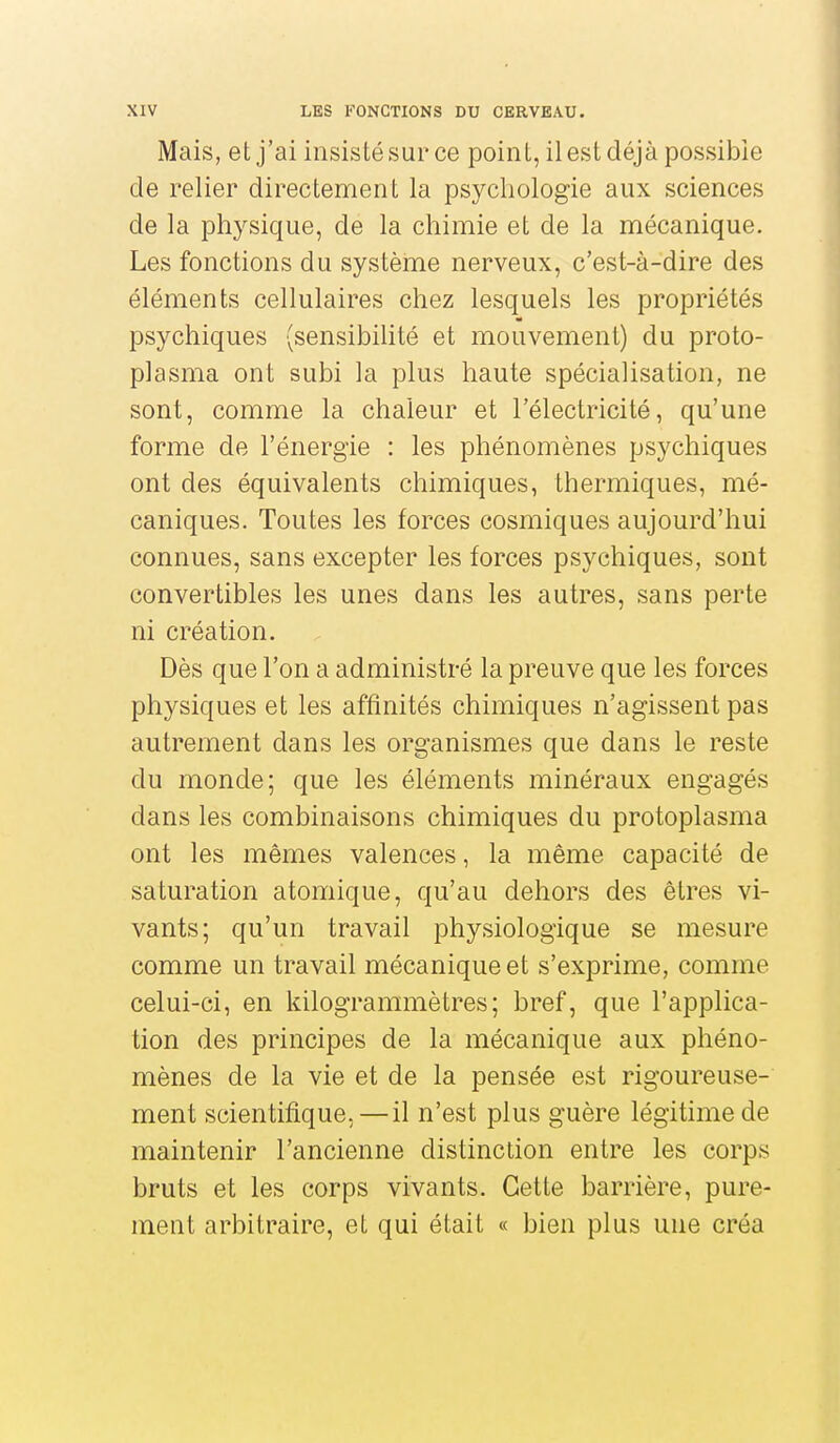 Mais, et j'ai insisté sur ce point, il est déjà possible de relier directement la psychologie aux sciences de la physique, de la chimie et de la mécanique. Les fonctions du système nerveux, c'est-à-dire des éléments cellulaires chez lesquels les propriétés psychiques (sensibilité et mouvement) du proto- plasma ont subi la plus haute spécialisation, ne sont, comme la chaleur et l'électricité, qu'une forme de l'énergie : les phénomènes psychiques ont des équivalents chimiques, thermiques, mé- caniques. Toutes les forces cosmiques aujourd'hui connues, sans excepter les forces psychiques, sont convertibles les unes dans les autres, sans perte ni création. Dès que l'on a administré la preuve que les forces physiques et les affinités chimiques n'agissent pas autrement dans les organismes que dans le reste du monde; que les éléments minéraux engagés dans les combinaisons chimiques du protoplasma ont les mêmes valences, la même capacité de saturation atomique, qu'au dehors des êtres vi- vants; qu'un travail physiologique se mesure comme un travail mécanique et s'exprime, comme celui-ci, en kilogrammètres ; bref, que l'applica- tion des principes de la mécanique aux phéno- mènes de la vie et de la pensée est rigoureuse- ment scientifique,—il n'est plus guère légitime de maintenir l'ancienne distinction entre les corps bruts et les corps vivants. Cette barrière, pure- ment arbitraire, et qui était « bien plus une créa