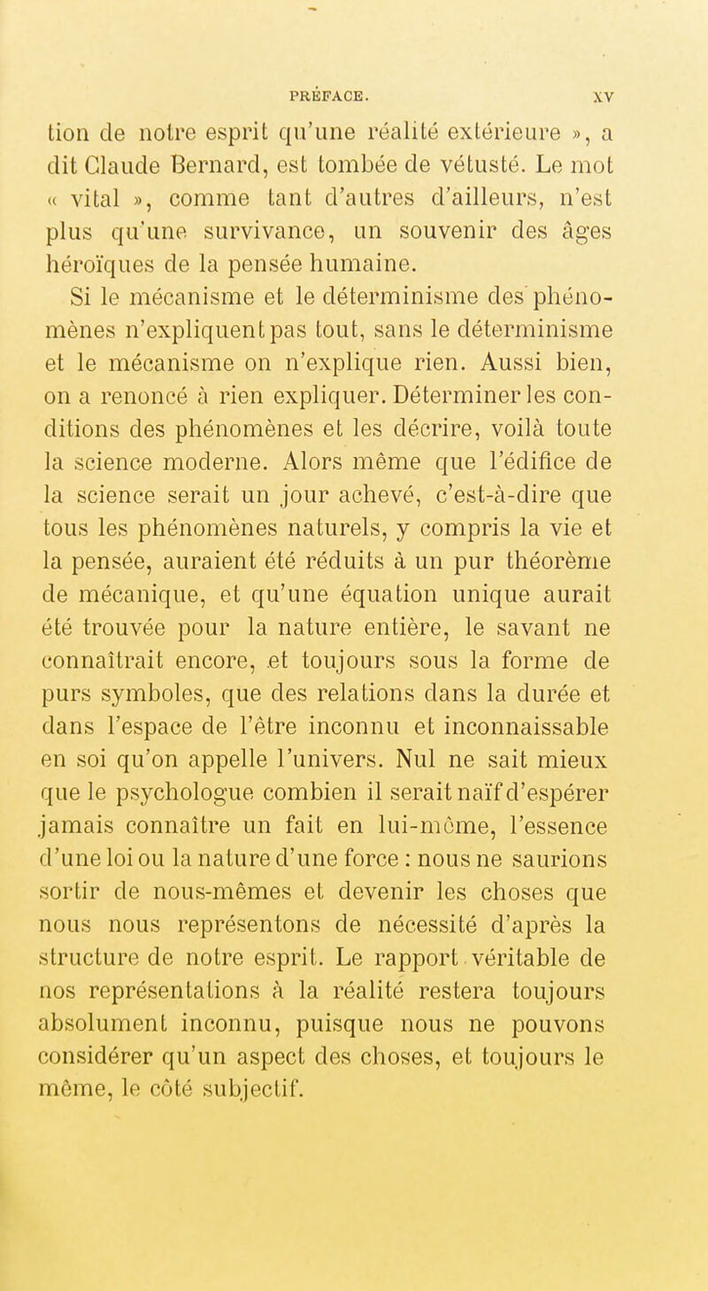 tion de noire esprit qu'une réalité extérieure », a dit Claude Bernard, est tombée de vétusté. Le mot « vital », comme tant d'autres d'ailleurs, n'est plus qu'une survivance, un souvenir des âges héroïques de la pensée humaine. Si le mécanisme et le déterminisme des phéno- mènes n'expliquent pas tout, sans le déterminisme et le mécanisme on n'explique rien. Aussi bien, on a renoncé à rien expliquer. Déterminer les con- ditions des phénomènes et les décrire, voilà toute la science moderne. Alors même que l'édifice de la science serait un jour achevé, c'est-à-dire que tous les phénomènes naturels, y compris la vie et la pensée, auraient été réduits à un pur théorème de mécanique, et qu'une équation unique aurait été trouvée pour la nature entière, le savant ne connaîtrait encore, et toujours sous la forme de purs symboles, que des relations dans la durée et dans l'espace de l'être inconnu et inconnaissable en soi qu'on appelle l'univers. Nul ne sait mieux que le psychologue combien il serait naïf d'espérer jamais connaître un fait en lui-même, l'essence d'une loi ou la nature d'une force : nous ne saurions sortir de nous-mêmes et devenir les choses que nous nous représentons de nécessité d'après la structure de notre esprit. Le rapport véritable de nos représentations à la réalité restera toujours absolument inconnu, puisque nous ne pouvons considérer qu'un aspect des choses, et toujours le môme, le côté subjectif.