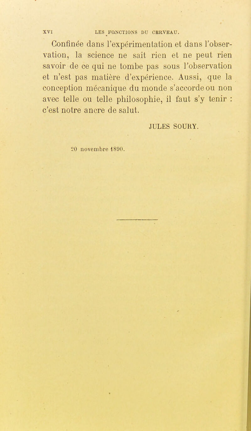 Confinée dans l'expérimentation et dans l'obser- vation, la science ne sait rien et ne peut rien savoir de ce qui ne tombe pas sous l'observation et n'est pas matière d'expérience. Aussi, que la conception mécanique du monde s'accorde ou non avec telle ou telle philosophie, il faut s'y tenir : c'est notre ancre de salut. JULES SOUKY. 20 novembre 1890.