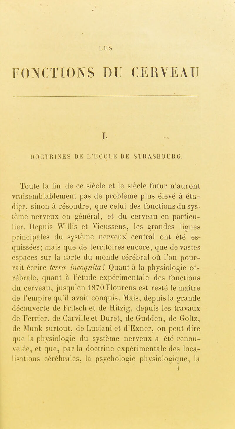 LES FONCTIONS DU CERVEA.U I. DOCTRINES DE L'ÉCOLE DE STRASBOURG. Toute la fin de ce siècle et le siècle futur n'auront vraisemblablement pas de problème plus élevé à étu- dier, sinon à résoudre, que celui des fonctions du sys- tème nerveux en général, et du cerveau en particu- lier. Depuis Willis et Vieussens, les grandes lignes principales du système nerveux central ont été es- quissées; mais que de territoires encore, que dévastes espaces sur la carte du monde cérébral où l'on pour- rail écrire terra incngnita î Quant à la physiologie cé- rébrale, quant à l'étude expérimentale des fonctions du cerveau, jusqu'en 1870Flourens est resté le maître de l'empire qu'il avait conquis. Mais, depuis la grande découverte de Fritsch et de Hitzig, depuis les travaux de Ferrier, de Carvilleet Duret, de Gudden, de Goltz, de Munk surtout, de Luciani et d'Exner, on peut dire que la physiologie du système nerveux a été renou- velée, et que, par la doctrine expérimentale des loca- lisations cérébrales, la psychologie physiologique, la