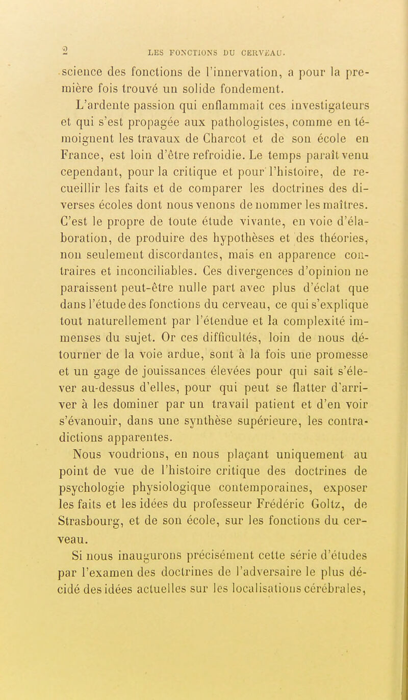 science des fonctions de l'innervation, a pour la pre- mière fois trouvé un solide fondement. L'ardente passion qui enflammait ces investigateurs et qui s'est propagée aux pathologisles, comme en té- moignent les travaux de Charcot et de son école eu France, est loin d'être refroidie. Le temps paraît venu cependant, pour la critique et pour l'histoire, de re- cueillir les faits et de comparer les doctrines des di- verses écoles dont nous venons dénommer les maîtres. C'est le propre de toute étude vivante, en voie d'éla- boration, de produire des hypothèses et des théories, non seulement discordantes, mais en apparence con- traires et inconciliables. Ces divergences d'opinion ne paraissent peut-être nulle part avec plus d'éclat que dans l'étude des fonctions du cerveau, ce qui s'explique tout naturellement par l'étendue et la complexité im- menses du sujet. Or ces difficultés, loin de nous dé- tourner de la voie ardue, sont à la fois une promesse et un gage de jouissances élevées pour qui sait s'éle- ver au-dessus d'elles, pour qui peut se flatter d'arri- ver à les dominer par un travail patient et d'en voir s'évanouir, dans une synthèse supérieure, les contra- dictions apparentes. Nous voudrions, en nous plaçant uniquement au point de vue de l'histoire critique des doctrines de psychologie physiologique contemporaines, exposer les faits et les idées du professeur Frédéric Goltz, de Strasbourg, et de son école, sur les fonctions du cer- veau. Si nous inaugurons précisément celte série d'études par l'examen des doctrines de l'adversaire le plus dé- cidé des idées actuelles sur les localisations cérébrales,