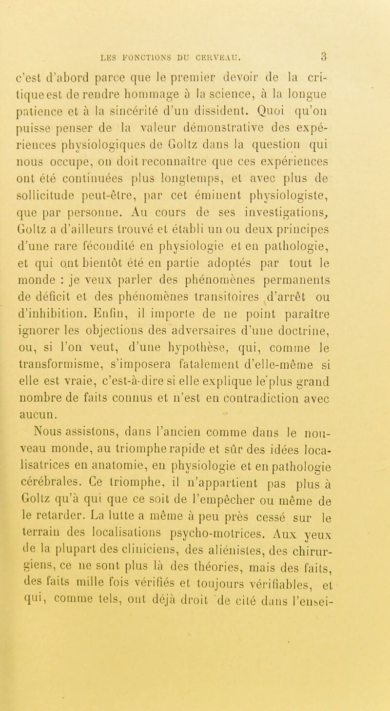 c'est d'abord parce que le premier devoir de la cri- liqueest de rendre hommage à la science, à la longue patience et à la sincérité d'un dissident. Quoi qu'on puisse penser de la valeur démonstrative des expé- riences physiologiques de Goltz dans la question qui nous occupe, on doit reconnaître que ces expériences ont été continuées plus longtemps, et avec plus de sollicitude peut-être, par cet éminent physiologiste, que par personne. Au cours de ses investigations^ Goltz a d'ailleurs trouvé et établi un ou deux principes d'une rare fécondité en physiologie et en pathologie, et qui ont bientôt été en partie adoptés par tout le monde : je veux parler des phénomènes permanents de déficit et des phénomènes transitoires d'arrêt ou d'inhibition. Enfin, il importe de ne point paraître ignorer les objections des adversaires d'une doctrine, ou, si l'on veut, d'une hypothèse, qui, comme le transformisme, s'imposera fatalement d'elle-même si elle est vraie, c'est-à-dire si elle explique le'plus grand nombre de faits connus et n'est en contradiction avec aucun. Nous assistons, dans l'ancien comme dans le nou- veau monde, au triomphe rapide et sûr des idées loca- lisatrices en anatomie, en physiologie et en pathologie cérébrales. Ce triomphe, il n'appartient pas plus à Goltz qu'à qui que ce soit de l'empêcher ou même de le retarder. La lutte a même à peu près cessé sur le terrain des localisations psycho-motrices. Aux yeux de la plupart des cliniciens, des aliénistes, des chirur- giens, ce ne sont plus là des théories, mais des faits, des faits mille fois vérifiés et toujours vérifiables, et qui, comme tels, ont déjà droit de cité dans l'ensei-