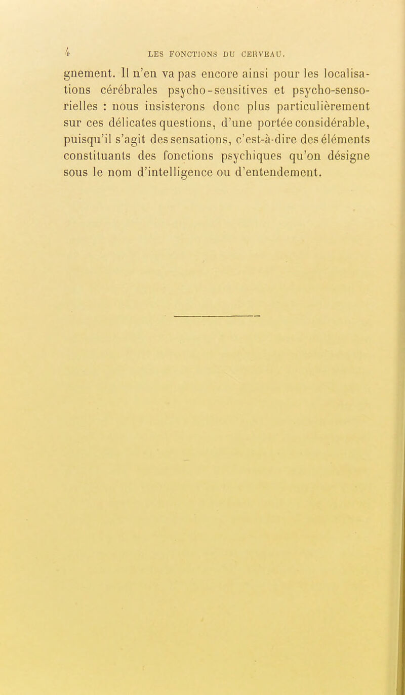 gnement. H n'en va pas encore ainsi pour les localisa- tions cérébrales psycho-sensitives et psycho-senso- rielles : nous insisterons donc plus particulièrement sur ces délicates questions, d'une portée considérable, puisqu'il s'agit des sensations, c'est-à-dire des éléments constituants des fonctions psychiques qu'on désigne sous le nom d'intelligence ou d'entendement.