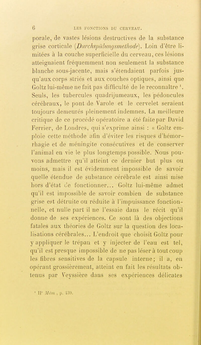 porale, de vastes lésions destructives de la substance grise corticale [Ditrchspïdunf/smethode). Loin d'être li- mitées à la couche superficielle du cerveau, ces lésions atteignaient fréquemment non seulement la substance blanche sous-jacente, mais s'élendaient parfois jus- qu'aux corps striés et aux couches optiques, ainsi que Goltz lui-même ne fait pas difficulté de le reconnaître Seuls, les tubercules quadrijumeaux, les pédoncules cérébraux, le pont de Varole et le cervelet seraient toujours demeurés pleinement indemnes. La meilleure critique de ce procédé opératoire a été faite par David Ferrier, de Londres, qui s'exprime ainsi : « Gollz em- ploie celte méthode afin d'éviter les risques d'hémor- rhagie et de méningite consécutives et de conserver l'animal en vie le plus longtemps possible. Nous pou- vons admettre qu'il atteint ce dernier but plus ou moins^ mais il est évidemment impossible de savoir quelle étendue de subslance cérébrale est ainsi mise hors d'état de fonctionner... Gollz lui-même admet qu'il est impossible de savoir combien de substance grise est détruite ou réduite à l'impuissance fonction- nelle, et nulle part il ne l'essaie dans le récit qu'il donne de ses expériences. Ce sont là des objections fatales aux théories de Goltz sur la question des loca- lisations cérébrales... L'endroit que choisit Gollz pour y appliquer le trépan et y injecter de l'eau est tel, qu'il est presque impossible de ne pas léser à tout coup les fibres sensitives de la capsule interne; il a, en opérant grossièrement, atteint en fait les résultats ob- tenus par Veyssière dans ses expériences délicates ' H Mém , p.