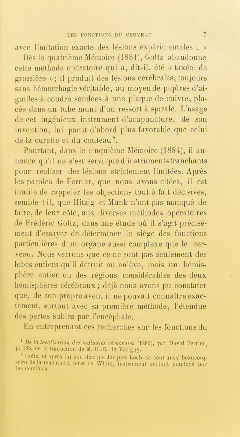 avec limitation exacte des lésions'expérimentales', » Dès le quatrième Mémoire (1881), Goitz abandonne cette méthode opératoire qui a, dit-il, été « taxée de grossière »; il produit des lésions cérébrales, toujours sans hémorrhagie véritable, au moyende piqûres d'ai- guilles à coudre soudées à une plaque de cuivre, pla- cée dans un tube muni d'un ressort à spirale. L'usage de cet ingénieux instrument d'acupuncture, de son invention, lui parut d'abord plus favorable que celui de la curette et du couteau'. Pourtant, dans le cinquième Mémoire (1884), il an- nonce qu'il ne s'est servi qued'instrumentstranchanls pour réaliser des lésions strictement limitées. Après les paroles de Ferrier, que nous avons citées, il est inutile de rappeler les objections tout à fait décisives, semble-til, que Hitzig et Munk n'ont pas manqué de faire, de leur côté, aux diverses méthodes opératoires de Frédéric Goltz, dans une étude où il s'agit précisé- ment d'essayer de déterminer le siège des fonctions particulières d'un organe aussi complexe que le cer- veau. Nous verrons que ce ne sont pas seulement des lobes entiers qu'il détruit ou enlève, mais un hémis- phère entier ou des régions considérables des deux hémisphères cérébraux ; déjà nous avons pu constater que, de son propre aveu, il ne pouvait connaître exac- tement, surtout avec sa première méthode, l'étendue des pertes subies par l'encéphale. En entreprenant ces recherches sur les fonctions du ' De la localisation des maladies cérébrales (1880), par David Ferrier p. 18.J, (io la trailuclion de M. H.-G. de Varigiiy. ' * Goltz, et après lui son disciple Jacques Loeb, se sont aussi beaucoup servi do la machine à forer de Wliite, instrument surtout emnlové par les dentistes.