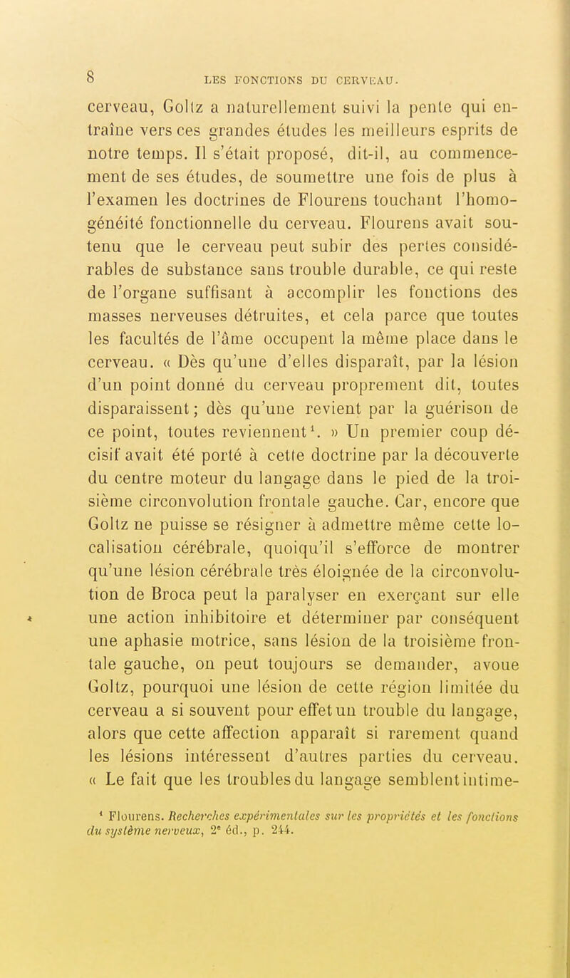 cerveau, Gollz a nalurellement suivi la pente qui en- Iraîue versées grandes éludes les meilleurs esprits de notre temps. Il s'était proposé, dit-il, au commence- ment de ses études, de soumettre une fois de plus à l'examen les doctrines de Floureus touchant l'homo- généité fonctionnelle du cerveau. Flourens avait sou- tenu que le cerveau peut subir des pertes considé- rables de substance sans trouble durable, ce qui reste de l'organe suffisant à accomplir les fonctions des masses nerveuses détruites, et cela parce que toutes les facultés de l'âme occupent la même place dans le cerveau. « Dès qu'une d'elles disparaît, par la lésion d'un point donné du cerveau proprement dit, toutes disparaissent ; dès qu'une revient par la guérison de ce point, toutes reviennent ^ » Un premier coup dé- cisif avait été porté à cette doctrine par la découverte du centre moteur du langage dans le pied de la troi- sième circonvolution frontale gauche. Car, encore que Goltz ne puisse se résigner à admettre même cette lo- calisation cérébrale, quoiqu'il s'efforce de montrer qu'une lésion cérébrale très éloignée de la circonvolu- tion de Broca peut la paralyser en exerçant sur elle une action inhibitoire et déterminer par conséquent une aphasie motrice, sans lésion de la troisième fron- tale gauche, on peut toujours se demander, avoue Goltz, pourquoi une lésion de cette région limitée du cerveau a si souvent pour effet un trouble du langage, alors que cette affection apparaît si rarement quand les lésions intéressent d'autres parties du cerveau. « Le fait que les troubles du langage semblent intime- * Flourens. Recherches expérimentales sur les propriétés et les fondions du système nerveux, 2° éd., p. 244.