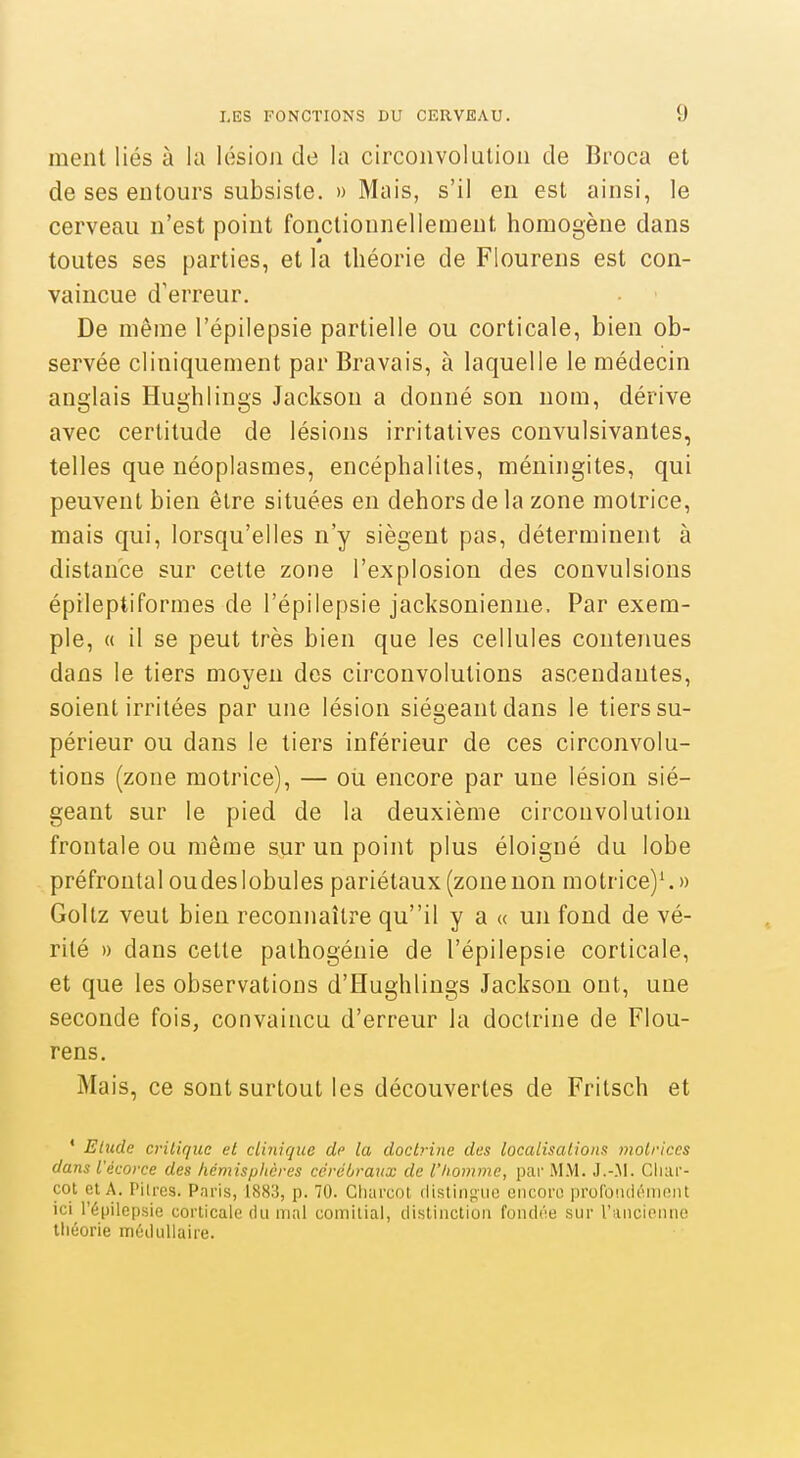 ment liés à la lésion de la circonvolution de Broca et de ses entours subsiste. » Mais, s'il en est ainsi, le cerveau n'est point fonctionnellement homogène dans toutes ses parties, et la théorie de Flourens est con- vaincue d'erreur. De même l'épilepsie partielle ou corticale, bien ob- servée cl iniquement par Bravais, à laquelle le médecin anglais Hughlings Jackson a donné son nom, dérive avec certitude de lésions irritatives convulsivantes, telles que néoplasmes, encéphalites, méningites, qui peuvent bien être situées en dehors de la zone motrice, mais qui, lorsqu'elles n'y siègent pas, déterminent à distance sur cette zone l'explosion des convulsions épileptiformes de l'épilepsie jacksonienne. Par exem- ple, « il se peut très bien que les cellules contenues dans le tiers moyen des circonvolutions ascendantes, soient irritées par une lésion siégeant dans le tiers su- périeur ou dans le tiers inférieur de ces circonvolu- tions (zone motrice), — oti encore par une lésion sié- geant sur le pied de la deuxième circonvolution frontale ou même sur un point plus éloigné du lobe préfrontal oudeslobules pariétaux (zonenon motrice)'. » Goltz veut bien reconnaître quil y a « un fond de vé- rité » dans cette palhogénie de l'épilepsie corticale, et que les observations d'Hughlings Jackson ont, une seconde fois, convaincu d'erreur la doctrine de Flou- rens. Mais, ce sont surtout les découvertes de Fritsch et ' Elude critique et clinique dp la doctrine des localisalions motrices dans Vécorce des hémispitcres cérébraux de l'Iiomme, par MM. J.-.M. Cluif- cot et A. Pitres. Paris, 1883, p. 70. Charcot distingue encore profondément ici l'épilepsie corticale du mal comilial, distinction fondée sur l'ancienne théorie médullaire.