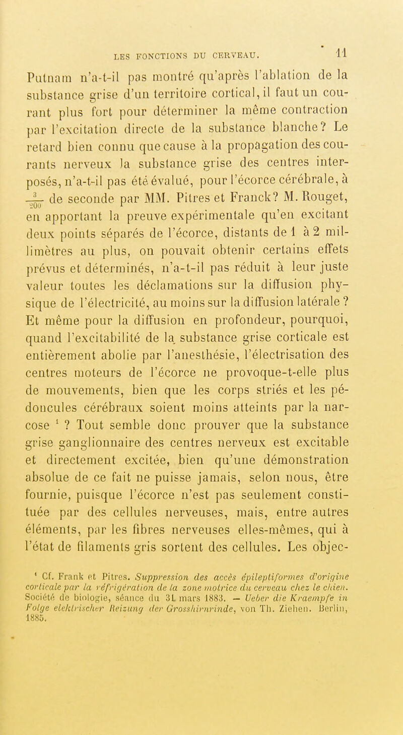 Pulnam n'a-t-il pas montré qu'après l'ablation de la substance grise d'un territoire cortical, il faut un cou- rant plus fort pour déterminer la même contraction par l'excitation directe de la substance blanche? Le retard bien connu que cause à la propagation des cou- rants nerveux )a substance grise des centres inter- posés, n'a-t-il pas été évalué, pour l'écorce cérébrale, à -i- de seconde par MM. Pitres et Franck? M. Rouget, 'iOO ^ en apportant la preuve expérimentale qu'en excitant deux points séparés de l'écorce, distants de 1 à 2 mil- limètres au plus, on pouvait obtenir certains efTets prévus et déterminés, n'a-t-il pas réduit à leur juste valeur toutes les déclamations sur la diffusion phy- sique de l'électricité, au moins sur la diffusion latérale ? Et même pour la diffusion en profondeur, pourquoi, quand l'excitabilité de la. substance grise corticale est entièrement abolie par l'aneslhésie, l'électrisation des centres moteurs de l'écorce ne provoque-t-elle plus de mouvements, bien que les corps striés et les pé- doncules cérébraux soient moins atteints par la nar- cose ' ? Tout semble donc prouver que la substance grise ganglionnaire des centres nerveux est excitable et directement excitée, bien qu'une démonstration absolue de ce fait ne puisse jamais, selon nous, être fournie, puisque l'écorce n'est pas seulement consti- tuée par des cellules nerveuses, mais, entre autres éléments, par les fibres nerveuses elles-mêmes, qui à l'état de filaments gris sortent des cellules. Les objec- ' Cf. Frank et Pitres. Suppression des accès dpileptiformcs d'origine corticale par la réfrigération de la zone motrice du cerveau chez le chien. Société (le biolo},ne, séance du 3L mars 1883. — Ueôer die Kraempfe in Folge eU'klrisclwr Heizung der Grosslnrnrinde, von Th. Zielien. Berlin, 188D.