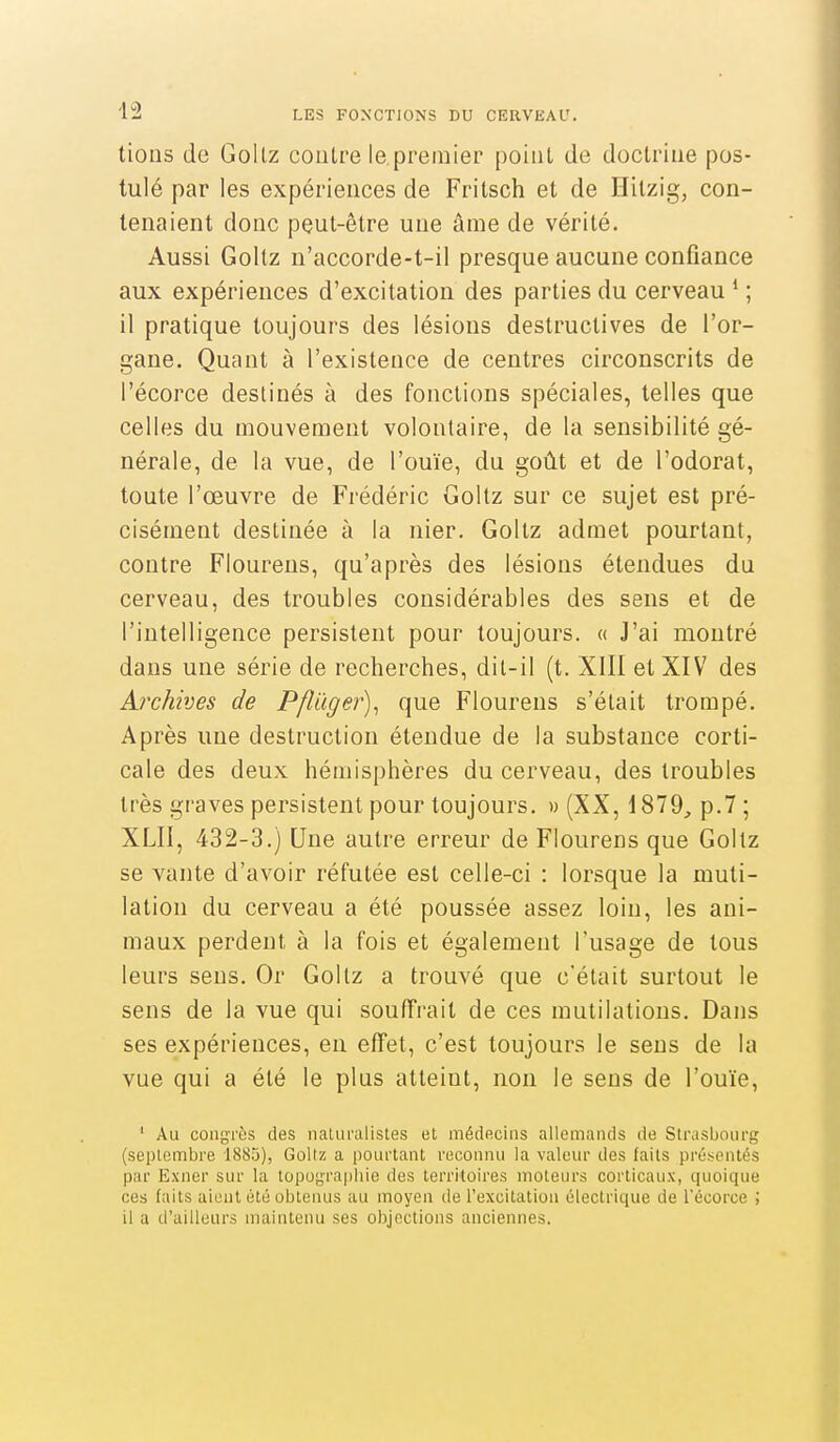 tioiis de Gollz contre le.premier point de doctrine pos- tulé par les expériences de Fritsch et de Hilzig, con- tenaient donc peut-être une âme de vérité. Aussi Goltz n'accorde-t-il presque aucune confiance aux expériences d'excitation des parties du cerveau * ; il pratique toujours des lésions destructives de l'or- gane. Quant à l'existence de centres circonscrits de l'écorce destinés à des fonctions spéciales, telles que celles du mouvement volontaire, de la sensibilité gé- nérale, de la vue, de l'ouïe, du goût et de l'odorat, toute l'œuvre de Frédéric Goltz sur ce sujet est pré- cisément destinée à la nier. Goltz admet pourtant, contre Flourens, qu'après des lésions étendues du cerveau, des troubles considérables des sens et de l'intelligence persistent pour toujours. « J'ai montré dans une série de recherches, dit-il (t. XIII et XIV des Archives de Pfluger)^ que Flourens s'était trompé. Après une destruction étendue de la substance corti- cale des deux hémisphères du cerveau, des troubles très graves persistent pour toujours. » (XX, 1879, p.7 ; XLII, 432-3.) Une autre erreur de Flourens que Goltz se vante d'avoir réfutée est celle-ci : lorsque la muti- lation du cerveau a été poussée assez loin, les ani- maux perdent à la fois et également l'usage de tous leurs sens. Or Gollz a trouvé que c'était surtout le sens de la vue qui souffrait de ces mutilations. Dans ses expériences, eu effet, c'est toujours le sens de la vue qui a été le plus atteint, non le sens de l'ouïe, ' Au congrès des naliii'alistes et médecins allemands de Strasbourg (septembre 1885), Goltz a pourtant reconnu la valeur des laits pré;<entés par Exner sur la topugra|)liie des territoires moteurs corticaux, quoique ces faits aient été obtenus au moyen de l'excitation électrique de Técorce ; il a d'ailleurs maintenu ses objections anciennes.