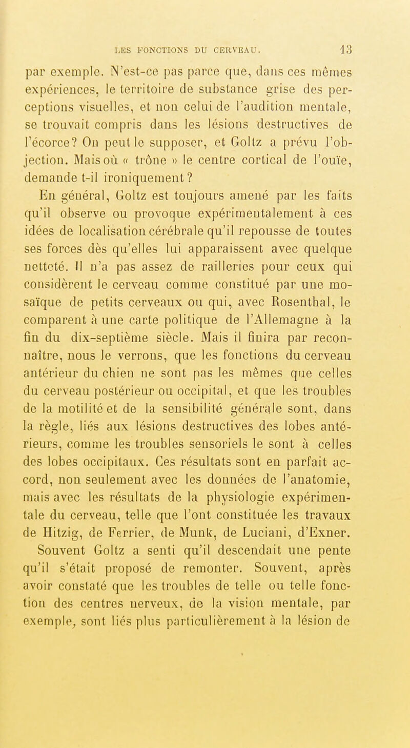 par exemple. N'est-ce pas parce que, dans ces mômes expériences, le territoire de substance grise des per- ceptions visuelles, et non celui de l'audition mentale, se trouvait compris dans les lésions destructives de Técorce? On peut le supposer, et Goltz a prévu J'ob- jection. Mais où « trône » le centre cortical de l'ouïe, demande t-il ironiquement? En général, Goltz est toujours amené par les faits qu'il observe ou provoque expérimentalement à ces idées de localisation cérébrale qu'il repousse de toutes ses forces dès qu'elles lui apparaissent avec quelque netteté. Il n'a pas assez de railleries pour ceux qui considèrent le cerveau comme constitué par une mo- saïque de petits cerveaux ou qui, avec Rosenthal, le comparent à une carte politique de l'Allemagne à la fin du dix-septième siècle. Mais il finira par recon- naître, nous le verrons, que les fonctions du cerveau antérieur du chien ne sont pas les mêmes que celles du cerveau postérieur ou occipital, et que les troubles de la motilitéet de la sensibilité générale sont, dans la règle, liés aux lésions destructives des lobes anté- rieurs, comme les troubles sensoriels le sont à celles des lobes occipitaux. Ces résultats sont en parfait ac- cord, non seulement avec les données de l'anatomie, mais avec les résultats de la physiologie expérimen- tale du cerveau, telle que l'ont constituée les travaux de Hitzig, de Fcrrier, de Munk, de Luciani, d'Exner. Souvent Goltz a senti qu'il descendait une pente qu'il s'était proposé de remonter. Souvent, après avoir constaté que les troubles de telle ou telle fonc- tion des centres nerveux, de la vision mentale, par exemple^ sont liés plus particulièrement à la lésion de