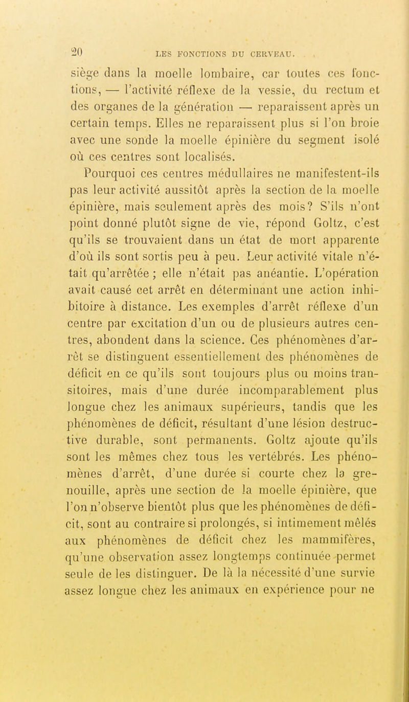 siège dans la moelle lombaire, car toutes ces Ibuc- tions, — l'activité réflexe de la vessie, du rectum et des organes de la génération — reparaissent après un certain temps. Elles ne reparaissent plus si l'on broie avec une sonde la moelle épinière du segment isolé où ces centres sont localisés. Pourquoi ces centres médullaires ne manifestent-ils pas leur activité aussitôt après la section de la moelle épinière, mais seulement après des mois? S'ils n'ont point donné plutôt signe de vie, répond Goltz, c'est qu'ils se trouvaient dans un état de mort apparente d'où ils sont sortis peu à peu. Leur activité vitale n'é- tait qu'arrêtée ; elle n'était pas anéantie. L'opération avait causé cet arrêt en déterminant une action inbi- bitoire à distance. Les exemples d'arrêt réflexe d'un centre par excitation d'un ou de plusieurs autres cen- tres, abondent dans la science. Ces phénomènes d'ar- rêt se distinguent essentiellement des phénomènes de déficit en ce qu'ils sont toujours plus ou moins tran- sitoires, mais d'une durée incomparablement plus longue chez les animaux supérieurs, tandis que les phénomènes de déficit, résultant d'une lésion destruc- tive durable, sont permanents. Goltz ajoute qu'ils sont les mêmes chez tous les vertébrés. Les phéno- mènes d'arrêt, d'une durée si courte chez la gre- nouille, après une section de la moelle épinière, que l'on n'observe bientôt plus que les phénomènes de défi- cit, sont au contraire si prolongés, si intimement mêlés aux phénomènes de déficit chez les mammifères, qu'une observation assez longtemps continuée permet seule de les distinguer. De là la nécessité d'une survie assez longue chez les animaux en expérience pour ne