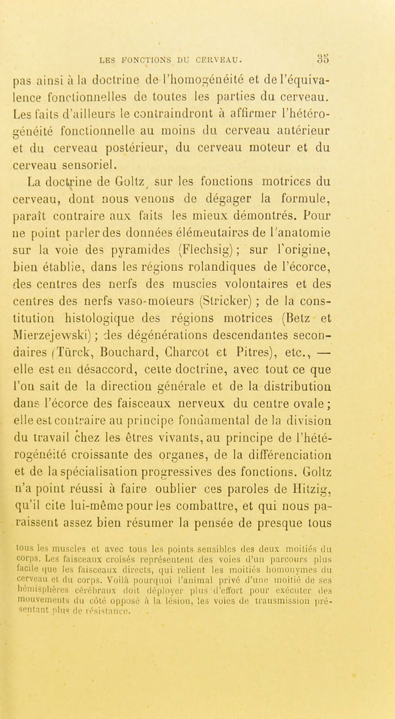 pas ainsi à la doctrine de l'homogénéité et de l'équiva- lence fonctionnelles de toutes les parties du cerveau. Les faits d'ailleurs le contraindront à affirmer l'hétéro- généité fonctionnelle au moins du cerveau antérieur et du cerveau postérieur, du cerveau moteur et du cerveau sensoriel. La doctrine de Goltz^ sur les fonctions motrices du cerveau, dont nous venons de dégager la formule, paraît contraire aux faits les mieux démontrés. Pour ne point parler des données élémeutairos de Tanatomie sur la voie des pyramides (Flechsig) ; sur Torigiue, bien établie, dans les régions rolandiques de l'écorce, des centres des nerfs des muscies volontaires et des centres des nerfs vaso-moteurs (Slricker) ; de la cons- titution histologique des régions motrices (Betz et Mierzejewski) ; des dégénérations descendantes secon- daires (Tùrck, Bouchard, Charcot et Pitres), etc., —■ elle est en désaccord, celte doctrine, avec tout ce que l'on sait de la direction générale et de la distribution dans l'écorce des faisceaux nerveux du centre ovale ; elle est contraire au principe fondamental delà division du travail chez les êtres vivants, au principe de l'hété- rogénéité croissante des organes, de la différenciation et de la spécialisation progressives des fonctions. Goltz n'a point réussi à faire oublier ces paroles de Hitzig, qu'il cite lui-même pour les combattre, et qui nous pa- raissent assez bien résumer la pensée de presque tous tous les muscles et avec tous les points sensibles des deux moitiés du corps. Les faisceaux croisés représentent des voies d'un parcours plus facile que les faisceaux directs, qui relient les moitiés lionioiiymcs du cerveau et du corps. Voilà pourquoi l'animal privé d'uiu! moitié de ses liénusplières cérébraux doit déployer plus d'elTort pour exécuter des mouvements du coté oppu.sé à la lésion, les voies de transmission pré- sentnnt iilu's fit.. rési>:taiu'(î.