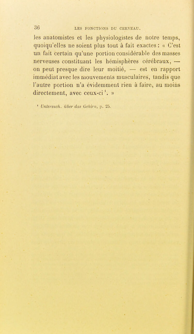 les anatomistes et les physiologistes de notre temps, quoiqu'elles ne soient plus tout à fait exactes : « C'est un fait certain qu'une portion considérable des masses nerveuses constituant les hémisphères cérébraux, — on peut presque dire leur moitié, — est en rapport immédiat avec les mouvements musculaires, tandis que l'autre portion n'a évidemment rien à faire, au moins directement, avec ceux-ci \ » ' Untersuch. ûber das Gehirn, p. 25.