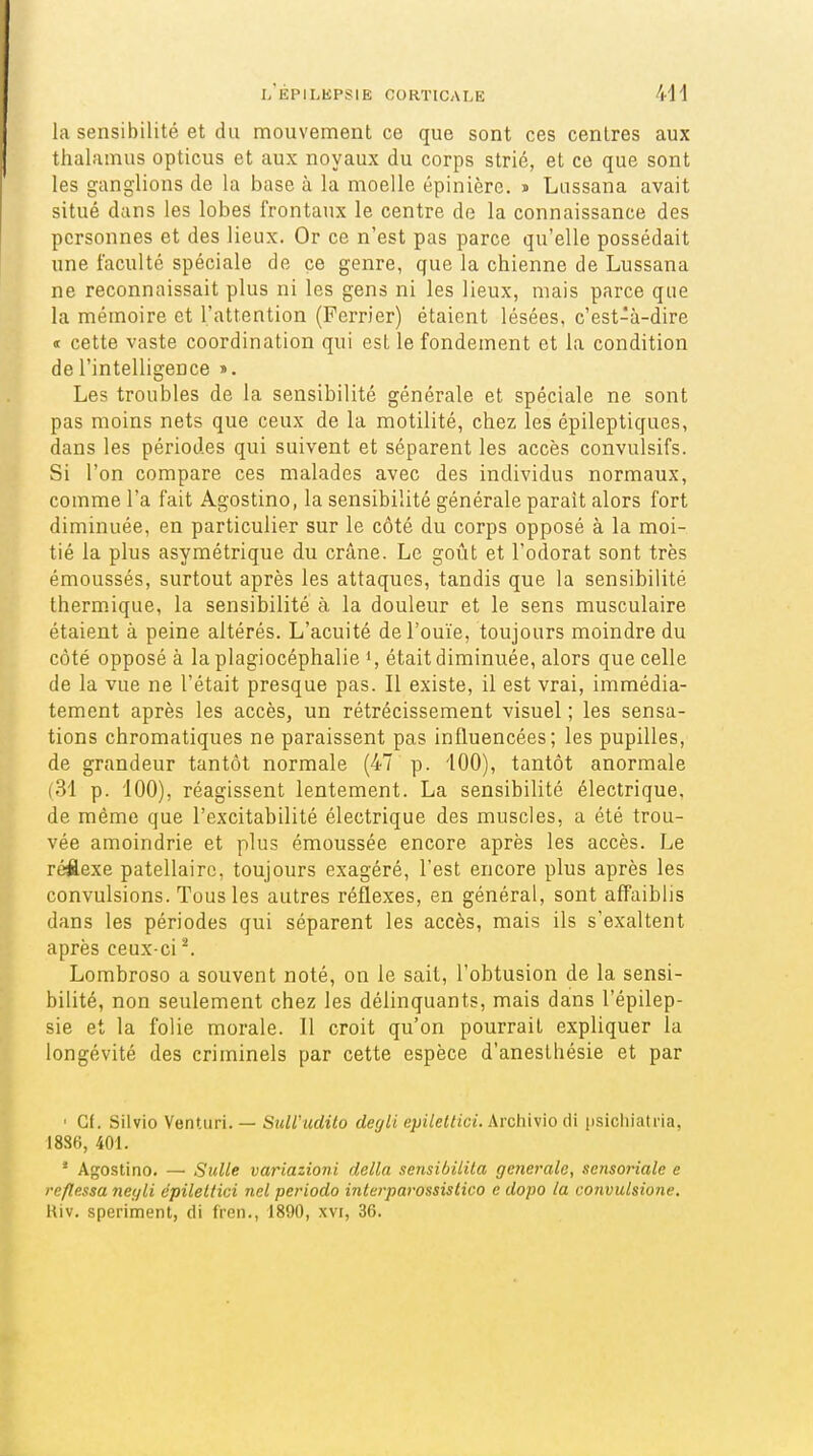 la sensibilité et du mouvement ce que sont ces centres aux thalamus opticus et aux noyaux du corps strié, et ce que sont les ganglions de la base à la moelle épinière. i Lussana avait situé dans les lobes frontaux le centre de la connaissance des personnes et des lieux. Or ce n'est pas parce qu'elle possédait une faculté spéciale de ce genre, que la chienne de Lussana ne reconnaissait plus ni les gens ni les lieux, mais parce que la mémoire et l'attention (Perrier) étaient lésées, c'est-à-dire « cette vaste coordination qui est le fondement et la condition de l'intelligence ». Les troubles de la sensibilité générale et spéciale ne sont pas moins nets que ceux de la motilité, chez les épileptiques, dans les périodes qui suivent et séparent les accès convulsifs. Si l'on compare ces malades avec des individus normaux, comme l'a fait Agostino, la sensibilité générale parait alors fort diminuée, en particulier sur le côté du corps opposé à la moi- tié la plus asymétrique du crâne. Le goût et l'odorat sont très émoussés, surtout après les attaques, tandis que la sensibilité therm.ique, la sensibilité à la douleur et le sens musculaire étaient à peine altérés. L'acuité de l'ouïe, toujours moindre du côté opposé à la plagiocéphalie i, était diminuée, alors que celle de la vue ne l'était presque pas. Il existe, il est vrai, immédia- tement après les accès, un rétrécissement visuel ; les sensa- tions chromatiques ne paraissent pas influencées; les pupilles, de grandeur tantôt normale (47 p. 100), tantôt anormale (31 p. 100), réagissent lentement. La sensibilité électrique, de même que l'excitabilité électrique des muscles, a été trou- vée amoindrie et plus émoussée encore après les accès. Le réflexe patellairc, toujours exagéré, l'est encore plus après les convulsions. Tous les autres réflexes, en général, sont aff'aiblis dans les périodes qui séparent les accès, mais ils s'exaltent après ceux-ci ^ Lombroso a souvent noté, on le sait, l'obtusion de la sensi- bilité, non seulement chez les délinquants, mais dans l'épilep- sie et la folie morale. Il croit qu'on pourrait expliquer la longévité des criminels par cette espèce d'anesthésie et par ' Cf. Silvio Venturi. — SulVudito degli epileltici. Archivio di psichiatria, 1886, 401. * Agostino. — SuUe variazioni délia sensibilila générale, sensoriale e reflessa neyli epileltici nel periodo interparassislico c dopo la convulsione. Kiv. speriment, di fren., 1890, xvi, 36.