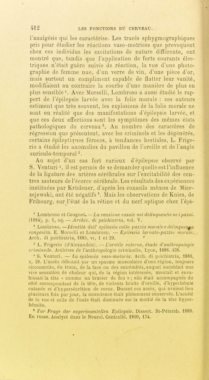 l'analgésie qui les caractérise. Les tracés sphygmographiques pris pour étudier les réactions vaso-motrices que provoquent chez ces individus les excitations de nature différente, ont montré que, tandis que l'application de forts courants élec- triques n'était guère suivie de réaction, la vue d'une photo- graphie de femme nue, d'un verre de vin, d'une pièce d'or, mais surtout un compliment capable de flatter leur vanité, modifiaient au contraire la courbe d'une manière de plus en plus sensible'. Avec Morselli, Lombroso a aussi étudié le rap- port de l'épilepsie larvée avec la folie morale : ces auteurs estiment que très souvent, les explosions de la folie morale ne sont en réalité que des manifestations d'épilepsie larvée, et que ces deux affections sont les symptômes des mêmes états pathologiques du cerveau ^. Au nombre des caractères de régression que présentent, avec les criminels et les dégénérés, certains épileptiqnes féroces, à tendances bestiales, L. Frige- rio a étudié les anomalies du pavillon de l'oreille et de l'angle auriculo-temporal ^. Au sujet d'un cas fort curieux d'épilepsie observé par S. Venturi il est permis de se demander quelle est l'influence de la ligature des artères cérébrales sur l'excitabilité des cen- tres moteurs del'écorce cérébrale. Les résultats des expériences instituées par Krûdener, d'après les conseils mêmes de Mier- zejewski, ont été négatifs ^ Mais les observations de Knies, de Fribourg, sur l'état de la rétine et du nerf optique chez l'épi- * Lombroso et Cougiiet. —La reazione vasale nei delinqueniie ne ipazzi. (1884), p. 1, sq. — Archiv. di psichiatria, vol. V. - Lombroso. —Identilà deLV epilessia colla pazzia morale e delinquet}f a congenita. E. Morselli et Lombroso. — Epilessia larvata-pazzia morale. Arch. di psichiatria, 1885, vi, 1 et 29. ' ^ L. Frigerio (d'Alexandrie). —Loreille externe^ étude d'anthropologie criminelle. Archives de l'anthropologie criminelle, Lyon, 1888. 438. * S. Venturi. — La epilessia vaso-moloria. Arch. di psichiatria, 1889, X, 28. L'accès débutait par un spasme musculaire d'une région, toujours circonscrite, du tronc, de la face ou des extrémités, auquel succédait une vive sensation de chaleur qui, de la région intéressée, montait et enva- hissait la tête « comme un brasier de feu » ; elle était accompagnée du côté correspondant de la tête, de violents bruits d'oreille, d'hypeihémie cutanée et d'hypersécrétion de sueur. Durant ces accès, qui avaient lieu plusieurs fois par jour, la conscience était pleinement conservée. L'acuité de la vue et celle de l'ouïe était diminuée sur la moitié de la tête hyper- hémiée. ° Zur Frage der experimenlellen Epilepsie. Dissert. St-Pétersb. 1889. En russe. Analysé dans le Neurol. Genlralbl. 1890, 174.