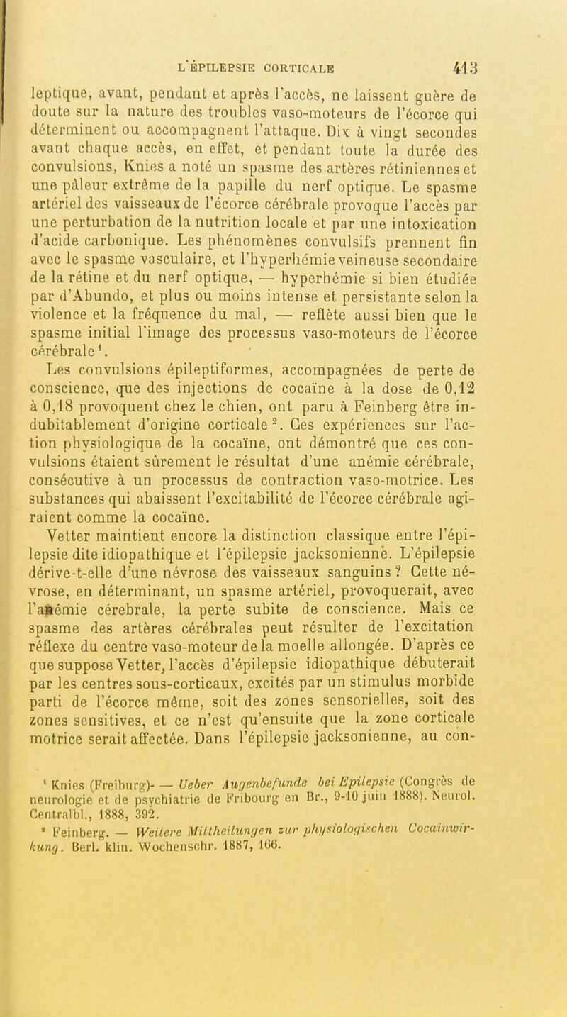 leptique, avant, pendant et après l'accès, ne laissent guère de doute sur la nature des troubles vaso-moteurs de l'écorce qui déterminent ou accompagnent l'attaque. Dix à vingt secondes avant chaque accès, en effet, et pendant toute la durée des convulsions, Knies a noté un spasme des artères rétiniennes et une pâleur extrême de la papille du nerf optique. Le spasme artériel des vaisseaux de l'écorce cérébrale provoque l'accès par une perturbation de la nutrition locale et par une intoxication d'acide carbonique. Les phénomènes convulsifs prennent fin avec le spasme vasculaire, et l'hyperhémie veineuse secondaire de la rétine et du nerf optique, — hyperhémie si bien étudiée par d'Âbundo, et plus ou moins intense et persistante selon la violence et la fréquence du mal, — reflète aussi bien que le spasme initial l'image des processus vaso-moteurs de l'écorce cérébrale'. Les convulsions épileptiforraes, accompagnées de perte de conscience, que des injections de cocaïne à la dose de 0,12 à 0,18 provoquent chez le chien, ont paru à Feinberg être in- dubitablement d'origine corticale^. Ces expériences sur l'ac- tion physiologique de la cocaïne, ont démontré que ces con- vulsions étaient sûrement le résultat d'une anémie cérébrale, consécutive à un processus de contraction vaso-motrice. Les substances qui abaissent l'excitabilité de l'écorce cérébrale agi- raient comme la cocaïne. VeLter maintient encore la distinction classique entre l'épi- lepsie dite idiopathique et Tépilepsie jacksoniennë. L'épilepsie dérive-t-elle d'une névrose des vaisseaux sanguins ? Celte né- vrose, en déterminant, un spasme artériel, provoquerait, avec l'ajiémie cérébrale, la perte subite de conscience. Mais ce spasme des artères cérébrales peut résulter de l'excitation réflexe du centre vaso-moteur de la moelle allongée. D'après ce que suppose Vetter, l'accès d'épilepsie idiopathique débuterait par les centres sous-corticaux, excités par un stimulus morbide parti de l'écorce même, soit des zones sensorielles, soit des zones sensitives, et ce n'est qu'ensuite que la zone corticale motrice serait affectée. Dans l'épilepsie jacksonienne, au con- ' Knies (Freiburg) Ueber Augenbefunde bei Epilepsie (Congrès de neurologie et de psychiatrie de Fribourg en Br., 9-10 juin 1888). Neurol. Centralbl., 1888, 392. ' Feinberg. — Weilere Milthcilungen zur physiologischen Cocainwir- kiiuQ. Berh^klin. Wochenschr. 1887, ICC.