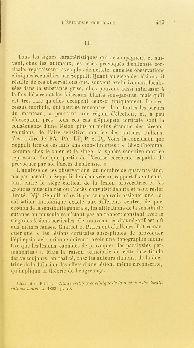 III Tous les signes caractéristiques qui accompagnent et sui- vent, chez les animaux, les accès provoqués d'épilepsie cor- ticale, reparaissent, avec plus de netteté, dans les observations cliniques recueillies par Seppilli. Quant au siège des lésions, il résulte de ces observations que, souvent exclusivement locali- sées dans la substance grise, elles peuvent aussi intéresser à la fois l'écorce et les faisceaux blancs sous-jacents, mais qu'il est très rare qu'elles occupent ceux-ci uniquement. Le pro- cessus morbide, qui peut se rencontrer dans toutes les parties du manteau, a pourtant une région d'élection, et, à peu d'exception près, tous ces cas d'épilepsie corticale sont la conséquence d'une lésion plus ou moins étendue des circon- volutions de l'aire sensitivo-motrice des auteurs italiens, c'est-à-dire de FA, PA, LP, F) et P,. Voici la conclusion que Seppilli tire de ces faits anatomo-cliniques : « Chez l'homme, comme chez le chien et le singe, la sphère sensitivo-motrice représente l'unique partie de l'écorce cérébrale capable de provoquer par soi l'accès d'épilepsie. » L'analyse de ces observations, au nombre de quarante-cinq, n'a pas permis à Seppilli de découvrir un rapport fixe et cons- tant entre le siège cortical de la lésion provocatrice et les groupes musculaires où l'accès convulsif débute et peut rester limité. Déjà Seppilli n'avait pas cru pouvoir assigner une lo- calisation anatomique exacte aux différents centres de per- ception de la sensibilité générale, les altérations delà sensibilité cutanée ou musculaire n'étant pas en rapport constant avec le siège des lésions corticales. Ce nouveau résultat négatif est dû aux mêmes causes. Gharcot et Pitres ont d'ailleurs fait remar- quer que < les lésions corticales susceptibles de provoquer l'épilepsie jacksonienne doivent avoir une topographie moins fixe que les lésions capables de provoquer des paralysies per- manentes i I. Mais la raison principale de cette incertitude dérive toujours, en réalité, chez les auteurs italiens, de la doc- trine de la diffusion des effets d'une lésion, môme circonscrite, qu'implique la théorie de l'engrenage. Charcut et l'avi's. — liludc cnlique el clinique de la doclrine des Incali- salions motrices, 1883, p. 70.