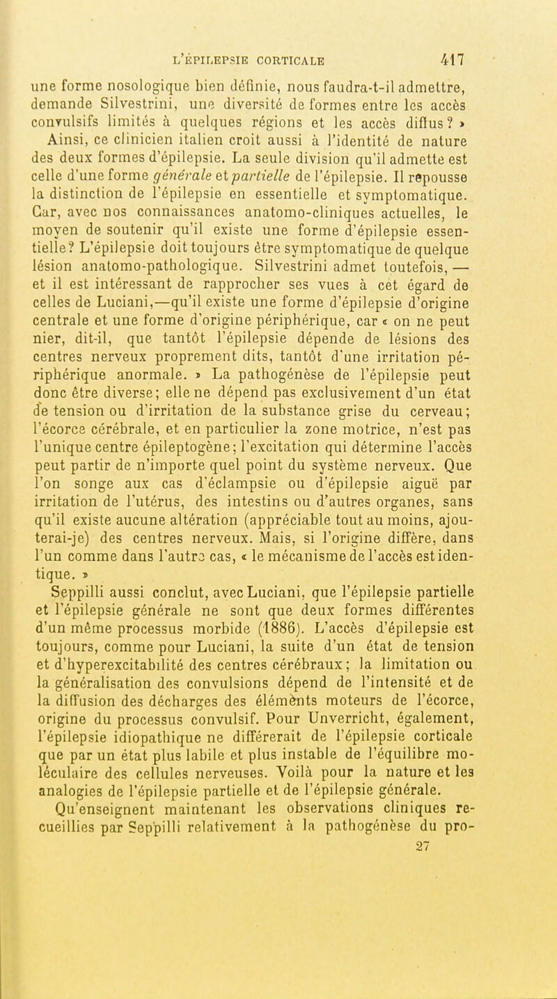 une forme nosologiqiie bien définie, nous faudra-t-il admettre, demande Silvestrini, une diversité de formes entre les accès conyulsifs limités à quelques régions et les accès diffus? > Ainsi, ce clinicien italien croit aussi à l'identité de nature des deux formes d'épilepsie. La seule division qu'il admette est celle d'une forme générale et partielle de l'épilepsie. Il repousse la distinction de l'épilepsie en essentielle et symptomatique. Car, avec nos connaissances anatomo-cliniques actuelles, le moyen de soutenir qu'il existe une forme d'épilepsie essen- tielle? L'épilepsie doit toujours être symptomatique de quelque lésion anatomo-pathologique. Silvestrini admet toutefois, — et il est intéressant de rapprocher ses vues à cet égard de celles de Luciani,—qu'il existe une forme d'épilepsie d'origine centrale et une forme d'origine périphérique, car « on ne peut nier, dit-il, que tantôt l'épilepsie dépende de lésions des centres nerveux proprement dits, tantôt d'une irritation pé- riphérique anormale. » La pathogénèse de l'épilepsie peut donc être diverse; elle ne dépend pas exclusivement d'un état de tension ou d'irritation de la substance grise du cerveau; l'écorce cérébrale, et en particulier la zone motrice, n'est pas l'unique centre épileptogène; l'excitation qui détermine l'accès peut partir de n'importe quel point du système nerveux. Que l'on songe aux cas d'éclampsie ou d'épilepsie aiguë par irritation de l'utérus, des intestins ou d'autres organes, sans qu'il existe aucune altération (appréciable tout au moins, ajou- terai-je) des centres nerveux. Mais, si l'origine dilïère, dans l'un comme dans l'autro cas, « le mécanisme de l'accès est iden- tique, ï Seppilli aussi conclut, avec Luciani, que l'épilepsie partielle et l'épilepsie générale ne sont que deux formes différentes d'un même processus morbide (1886). L'accès d'épilepsie est toujours, comme pour Luciani, la suite d'un état de tension et d'hyperexcitabilité des centres cérébraux; la limitation ou la généralisation des convulsions dépend de l'intensité et de la diffusion des décharges des élém^ts moteurs de l'écorce, origine du processus convulsif. Pour Unverricht, également, l'épilepsie idiopathique ne différerait de l'épilepsie corticale que par un état plus labile et plus instable de l'équilibre mo- léculaire des cellules nerveuses. Voilà pour la nature et les analogies de l'épilepsie partielle et de l'épilepsie générale. Qu'enseignent maintenant les observations cliniques re- cueillies par Seppilli relativement à la pathogénèse du pro- 27