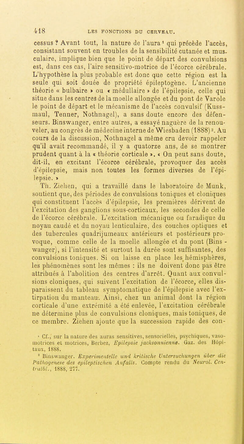 cessus ? Avant tout, la nature de l'aura' qui précède l'accès, consistant souvent en troubles de la sensibilité cutanée et mus- culaire, implique bien que le point de départ des convulsions est, dans ces cas, l'aire sensitivo-motrice de l'écorce cérébrale. L'hypothèse la plus probable est donc que cette région est la seule qui soit douée de propriété épileptogène. L'ancienne théorie « bulbaire > ou < médullaire j de l'épilepsie, celle qui situe dans les centres de la moelle allongée et du pont de Varole le point de départ et le mécanisme de l'accès convulsif (Kuss- maul, Tenner, Nothnagel), a sans doute encore des défen- seurs. Binswanger, entre autres, a essayé naguère de la renou- veler, au congrès de médecine interne de Wiesbaden (1888) 2. Au cours de la discussion, Nothnagel a même cru devoir rappeler qu'il avait recommandé, il y a quatorze ans, de se montrer prudent quant à la « théorie corticale >. « On peut sans doute, dit-il, en excitant l'écorce cérébrale, provoquer des accès d'épilepsie, mais non toutes les formes diverses de l'épi- lepsie. > Th. Zielien, qui a travaillé dans le laboratoire de Munk, soutient que, des périodes de convulsions toniques et cloniques qui constituent l'accès d'épilepsie, les premières dérivent de l'excitation des ganglions sous-corticaux, les secondes de celle de l'écorce cérébrale. L'excitation mécanique ou faradique du noyau caudé et du noyau lenticulaire, des couches optiques et des tubercules quadrijumeaux antérieurs et postérieurs pro- voque, comme celle de la moelle allongée et du pont (Bins - wanger), si l'intensité et surtout la durée sont suffisantes, des convulsions toniques. Si on laisse en place les hémisphères, les phénomènes sont les mêmes : ils ne doivent donc pas être attribués à l'abolition des centres d'arrêt. Quant aux convul- sions cloniques, qui suivent l'excitation de l'écorce, elles dis- paraissent du tableau symptomatique de l'épilepsie avec l'ex- tirpation du manteau-. Ainsi, chez un animal dont la région corticale d'une extrémité a été enlevée, l'excitation cérébrale ne détermine plus de convulsions cloniques, mais toniques, de ce membre. Ziehen ajoute que la succession rapide des con- • Cf., sur la nature des auras sensitives, sensorielles, psydiiques, vaso- niolrices el, motrices, Berbez, Epilepsie jacksonnienne. Gaz. des Hôpi- taux, 1888. - Binswanger. Experimentelle und kriiische Untersuchungen ûùer die Palhogenese des epileptischen Anfalls. Compte rendu du Neurol. Cen- Iralbl., 1888, 277.